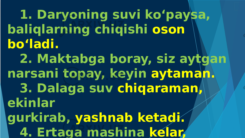 1. Daryoning suvi ko‘paysa, baliqlarning chiqishi oson bo‘ladi. 2. Maktabga boray, siz aytgan narsani topay, keyin aytaman. 3. Dalaga suv chiqaraman, ekinlar gurkirab, yashnab ketadi. 4. Ertaga mashina kelar, kelmasa, yo‘lga chiqmayman. 