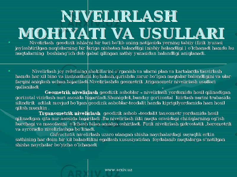 NIVELIRLASH NIVELIRLASH MOHIYATI VA USULLARIMOHIYATI VA USULLARI • Nivelirlash geodizik ishlarni bir turi bo’lib uning natijasida yerning tabiiy (fizik )yuzasi Nivelirlash geodizik ishlarni bir turi bo’lib uning natijasida yerning tabiiy (fizik )yuzasi joylashtirilgan nuqtalarning bir biriga nisbatan balandligi (nisbiy balandligi ) o’lchanadi hamda bu joylashtirilgan nuqtalarning bir biriga nisbatan balandligi (nisbiy balandligi ) o’lchanadi hamda bu nuqtalarning boshlang’ich deb qabul qilingan sathiy yuzasidan balandligi aniqlanadi. nuqtalarning boshlang’ich deb qabul qilingan sathiy yuzasidan balandligi aniqlanadi. • Nivelirlash joy relefining shakillarini o’rganish va ularni plan va kartalarda tasvirlash Nivelirlash joy relefining shakillarini o’rganish va ularni plan va kartalarda tasvirlash hamda har xil bino va inshoatlarni loyhalash,qurishda zarur bo’lgan nuqtalar balandligini va ular hamda har xil bino va inshoatlarni loyhalash,qurishda zarur bo’lgan nuqtalar balandligini va ular farqini aniqlash uchun bajariladi.Nivelirlashda geometrik ,triganometr nivelirlash usullari farqini aniqlash uchun bajariladi.Nivelirlashda geometrik ,triganometr nivelirlash usullari qullaniladi qullaniladi . . Geometrik nivelirlash Geometrik nivelirlash geodizik asboblar – nivelirlash yordamida hosil qilinadigan geodizik asboblar – nivelirlash yordamida hosil qilinadigan gorizotal vizirlash nuri asosida bajariladi.Shunigdek,bunday gorizontal lizirlash nurini trubasida gorizotal vizirlash nuri asosida bajariladi.Shunigdek,bunday gorizontal lizirlash nurini trubasida silindirik adilak movjud bo’lgan geodizik asboblar-teodalit handa kiprigilyordamida ham hosil silindirik adilak movjud bo’lgan geodizik asboblar-teodalit handa kiprigilyordamida ham hosil qilish mumkin . qilish mumkin . Trganometrik nivelirlash Trganometrik nivelirlash geodizik asbob –teodalit taxeometr yordamida hosil geodizik asbob –teodalit taxeometr yordamida hosil qilinadigan qita nur asosida bajariladi .Bu nivelirlash ikki nuqta orasidagi chiziqlarning og’ish qilinadigan qita nur asosida bajariladi .Bu nivelirlash ikki nuqta orasidagi chiziqlarning og’ish burchagi va masofasini o’lchash bilan amalga oshiriladi. Fizik nivelirlash gidrostatik ,barometrik burchagi va masofasini o’lchash bilan amalga oshiriladi. Fizik nivelirlash gidrostatik ,barometrik va ayroradio nivelirlashga bo’linadi. va ayroradio nivelirlashga bo’linadi. GidroctatikGidroctatik nivelirlash uzaro ulangan shisha naychalardagi suyuqlik erkin nivelirlash uzaro ulangan shisha naychalardagi suyuqlik erkin sathining har doim bir xil balandlikni egallash xususiyatidan foydalanib nuqtalarga o’natilgan sathining har doim bir xil balandlikni egallash xususiyatidan foydalanib nuqtalarga o’natilgan shisha naychalar bo’yicha o’lchanadi shisha naychalar bo’yicha o’lchanadi www.arxiv.uz 