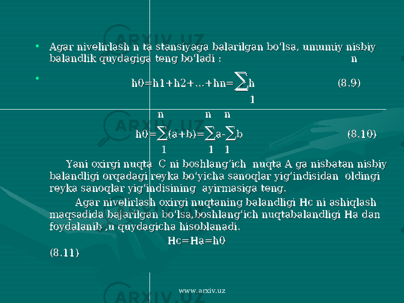 • Agar nivelirlash n ta stansiyaga balarilgan bo’lsa, umumiy nisbiy Agar nivelirlash n ta stansiyaga balarilgan bo’lsa, umumiy nisbiy balandlik quydagiga teng bo’ladi : nbalandlik quydagiga teng bo’ladi : n • h0=h1+h2+…+hn=h0=h1+h2+…+hn= ∑∑ h (8.9)h (8.9) 11 n n nn n n h0=h0= ∑∑ (a+b)=(a+b)= ∑∑ a-a- ∑∑ b (8.10)b (8.10) 1 1 11 1 1 Yani oxirgi nuqta C ni boshlang’ich nuqta A ga nisbatan nisbiy Yani oxirgi nuqta C ni boshlang’ich nuqta A ga nisbatan nisbiy balandligi orqadagi reyka bo’yicha sanoqlar yig’indisidan oldingi balandligi orqadagi reyka bo’yicha sanoqlar yig’indisidan oldingi reyka sanoqlar yig’indisining ayirmasiga teng.reyka sanoqlar yig’indisining ayirmasiga teng. Agar nivelirlash oxirgi nuqtaning balandligi Hc ni ashiqlash Agar nivelirlash oxirgi nuqtaning balandligi Hc ni ashiqlash maqsadida bajarilgan bo’lsa,boshlang’ich nuqtabalandligi Ha dan maqsadida bajarilgan bo’lsa,boshlang’ich nuqtabalandligi Ha dan foydalanib ,u quydagicha hisoblanadi.foydalanib ,u quydagicha hisoblanadi. Hc=Ha=h0 Hc=Ha=h0 (8.11)(8.11) www.arxiv.uz 