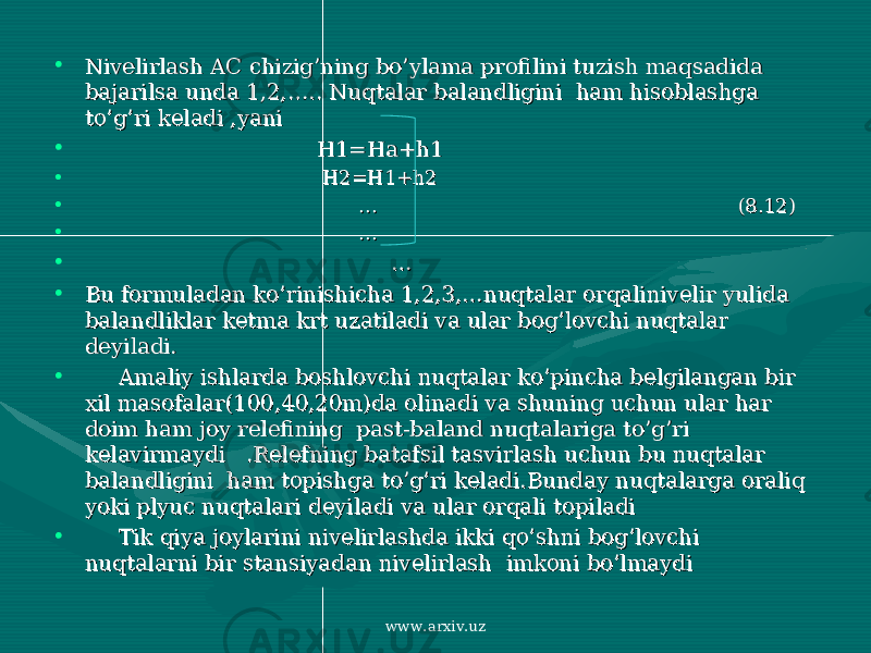 • Nivelirlash AC chizig’ning bo’ylama profilini tuzish maqsadida Nivelirlash AC chizig’ning bo’ylama profilini tuzish maqsadida bajarilsa unda 1,2,….. Nuqtalar balandligini ham hisoblashga bajarilsa unda 1,2,….. Nuqtalar balandligini ham hisoblashga to’g’ri keladi ,yanito’g’ri keladi ,yani • H1=Ha+h1 H1=Ha+h1 • H2=H1+h2H2=H1+h2 • … … (8.12)(8.12) • … … • … … • Bu formuladan ko’rinishicha 1,2,3,…nuqtalar orqalinivelir yulida Bu formuladan ko’rinishicha 1,2,3,…nuqtalar orqalinivelir yulida balandliklar ketma krt uzatiladi va ular bog’lovchi nuqtalar balandliklar ketma krt uzatiladi va ular bog’lovchi nuqtalar deyiladi.deyiladi. • Amaliy ishlarda boshlovchi nuqtalar ko’pincha belgilangan bir Amaliy ishlarda boshlovchi nuqtalar ko’pincha belgilangan bir xil masofalar(100,40,20m)da olinadi va shuning uchun ular har xil masofalar(100,40,20m)da olinadi va shuning uchun ular har doim ham joy relefining past-baland nuqtalariga to’g’ri doim ham joy relefining past-baland nuqtalariga to’g’ri kelavirmaydi .Relefning batafsil tasvirlash uchun bu nuqtalar kelavirmaydi .Relefning batafsil tasvirlash uchun bu nuqtalar balandligini ham topishga to’g’ri keladi.Bunday nuqtalarga oraliq balandligini ham topishga to’g’ri keladi.Bunday nuqtalarga oraliq yoki plyuc nuqtalari deyiladi va ular orqali topiladi yoki plyuc nuqtalari deyiladi va ular orqali topiladi • Tik qiya joylarini nivelirlashda ikki qo’shni bog’lovchi Tik qiya joylarini nivelirlashda ikki qo’shni bog’lovchi nuqtalarni bir stansiyadan nivelirlash imkoni bo’lmaydi nuqtalarni bir stansiyadan nivelirlash imkoni bo’lmaydi www.arxiv.uz 