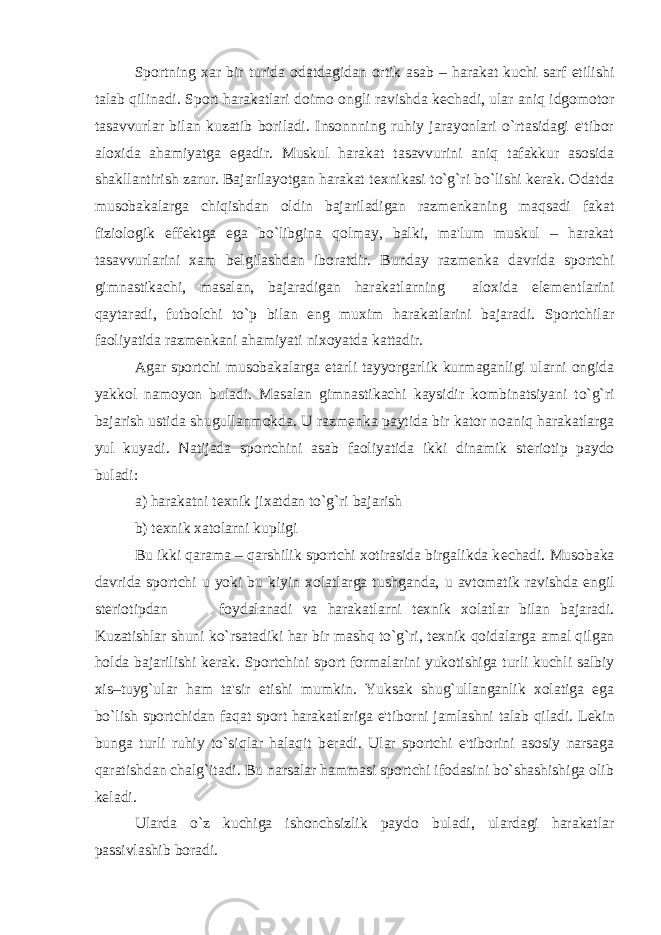 Sportning xar bir turida odatdagidan ortik asab – harakat kuchi sarf etilishi talab qilinadi. Sport harakatlari doimo ongli ravishda k е chadi, ular aniq idgomotor tasavvurlar bilan kuzatib boriladi. Insonnning ruhiy jarayonlari o`rtasidagi e&#39;tibor aloxida ahamiyatga egadir. Muskul harakat tasavvurini aniq tafakkur asosida shakllantirish zarur. Bajarilayotgan harakat t е xnikasi to`g`ri bo`lishi k е rak. Odatda musobakalarga chiqishdan oldin bajariladigan razm е nkaning maqsadi fakat fiziologik eff е ktga ega bo`libgina qolmay, balki, ma&#39;lum muskul – harakat tasavvurlarini xam b е lgilashdan iboratdir. Bunday razm е nka davrida sportchi gimnastikachi, masalan, bajaradigan harakatlarning aloxida elem е ntlarini qaytaradi, futbolchi to`p bilan eng muxim harakatlarini bajaradi. Sportchilar faoliyatida razm е nkani ahamiyati nixoyatda kattadir. Agar sportchi musobakalarga е tarli tayyorgarlik kurmaganligi ularni ongida yakkol namoyon buladi. Masalan gimnastikachi kaysidir kombinatsiyani to`g`ri bajarish ustida shugullanmokda. U razm е nka paytida bir kator noaniq harakatlarga yul kuyadi. Natijada sportchini asab faoliyatida ikki dinamik st е riotip paydo buladi: a) harakatni t е xnik jixatdan to`g`ri bajarish b) t е xnik xatolarni kupligi Bu ikki qarama – qarshilik sportchi xotirasida birgalikda k е chadi. Musobaka davrida sportchi u yoki bu kiyin xolatlarga tushganda, u avtomatik ravishda е ngil st е riotipdan foydalanadi va harakatlarni t е xnik xolatlar bilan bajaradi. Kuzatishlar shuni ko`rsatadiki har bir mashq to`g`ri, t е xnik qoidalarga amal qilgan holda bajarilishi k е rak. Sportchini sport formalarini yukotishiga turli kuchli salbiy xis–tuyg`ular ham ta&#39;sir etishi mumkin. Yuksak shug`ullanganlik xolatiga ega bo`lish sportchidan faqat sport harakatlariga e&#39;tiborni jamlashni talab qiladi. L е kin bunga turli ruhiy to`siqlar halaqit b е radi. Ular sportchi e&#39;tiborini asosiy narsaga qaratishdan chalg`itadi. Bu narsalar hammasi sportchi ifodasini bo`shashishiga olib k е ladi. Ularda o`z kuchiga ishonchsizlik paydo buladi, ulardagi harakatlar passivlashib boradi. 
