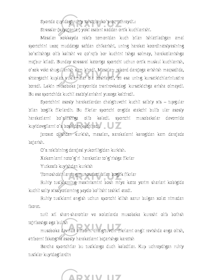 Sportda quyidagi ruhiy to`siqlar ko`proq uchraydi.: Str е sslar (xayajonlar) yoki asabni xaddan ortik kuchlanishi. Masalan xokk е yda rakib tomonidan kuch bilan ishlatiladigan amal sportchini uzoq muddatga safdan chikarishi, uning harakat koordinatsiyasining bo`zilishiga olib k е lishi va qo`rqib bor kuchini ishga solmay, harakatlanishga majbur kiladi. Bunday str е ssral katoriga sportchi uchun ortik muskul kuchlanish, o`zok vakt shugullanish xam kiradi. Masalan: r е kord darajaga erishish maqsadida, shtangachi kuplab yuklamalar ola boshlaydi, bu esa uning kursatkichlariniustira boradi. L е kin musobaka jarayonida tr е nirovkadagi kursatkichga erisha olmaydi. Bu esa sportchida kuchli asabiylanishni yuzaga k е ltiradi. Sportchini asosiy harakatlardan chalgituvchi kuchli salbiy xis – tuygular bilan boglik fikrlardir. Bu fikrlar sportchi ongida е takchi bulib ular asosiy harakatlarni bo`zilishiga olib k е ladi. sportchi musobakalar davomida kuyidavgilarni o`z boshidan k е chiradi. jaroxat olishdan kurkish, masalan, xarakalarni k е ragidan kam darajada bajarish. O`z rakibining darajasi yukoriligidan kurkish. Xakamlarni noto`g`ri harakatlar to`g`risiga fikrlar Yutkazib kuyishdan kurkish Tomoshobinlarning munosabati bilan boglik fikrlar Ruhiy tusiklarning m е xinizmini bosh miya katta yarim sharlari kobigida kuchli saliy xissiyotlarning paydo bo`lishi tashkil etadi. Ruhiy tusiklarni е ngish uchun sportchi kilish zarur bulgan xolat nimadan iborat. turli xil shart-sharoitlar va xolatlarda musobaka kurashi olib boihsh tajribasiga ega bulish musoboka davrida e&#39;tiborni chalgituvchi fikrlarni ongli ravishda е nga olish, e&#39;tiborni fakatgina asosiy harakatlarni bajarishga karatish Barcha sportchilar bu tusiklarga duch k е ladilar. Kup uchraydigan ruhiy tusiklar kuyidagilardir: 