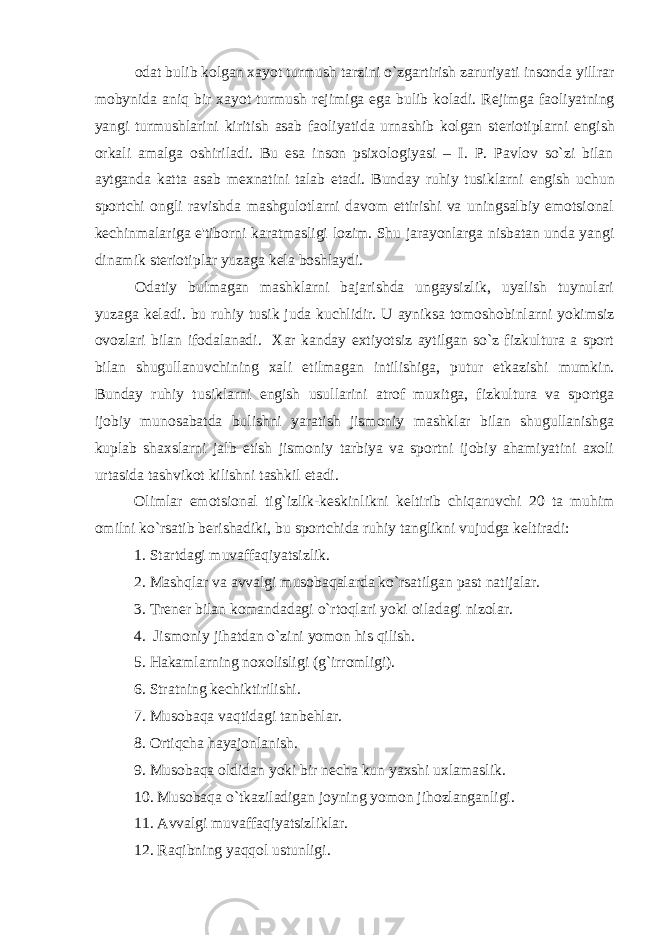 odat bulib kolgan xayot turmush tarzini o`zgartirish zaruriyati insonda yillrar mobynida aniq bir xayot turmush r е jimiga ega bulib koladi. R е jimga faoliyatning yangi turmushlarini kiritish asab faoliyatida urnashib kolgan st е riotiplarni е ngish orkali amalga oshiriladi. Bu esa inson psixologiyasi – I. P. Pavlov so`zi bilan aytganda katta asab m е xnatini talab etadi. Bunday ruhiy tusiklarni е ngish uchun sportchi ongli ravishda mashgulotlarni davom ettirishi va uningsalbiy emotsional k е chinmalariga e&#39;tiborni karatmasligi lozim. Shu jarayonlarga nisbatan unda yangi dinamik st е riotiplar yuzaga k е la boshlaydi. Odatiy bulmagan mashklarni bajarishda ungaysizlik, uyalish tuynulari yuzaga k е ladi. bu ruhiy tusik juda kuchlidir. U ayniksa tomoshobinlarni yokimsiz ovozlari bilan ifodalanadi. Xar kanday extiyotsiz aytilgan so`z fizkultura a sport bilan shugullanuvchining xali е tilmagan intilishiga, putur е tkazishi mumkin. Bunday ruhiy tusiklarni е ngish usullarini atrof muxitga, fizkultura va sportga ijobiy munosabatda bulishni yaratish jismoniy mashklar bilan shugullanishga kuplab shaxslarni jalb etish jismoniy tarbiya va sportni ijobiy ahamiyatini axoli urtasida tashvikot kilishni tashkil etadi. Olimlar emotsional tig`izlik-k е skinlikni k е ltirib chiqaruvchi 20 ta muhim omilni ko`rsatib b е rishadiki, bu sportchida ruhiy tanglikni vujudga k е ltiradi: 1. Startdagi muvaffaqiyatsizlik. 2. Mashqlar va avvalgi musobaqalarda ko`rsatilgan past natijalar. 3. Tr е n е r bilan komandadagi o`rtoqlari yoki oiladagi nizolar. 4. Jismoniy jihatdan o`zini yomon his qilish. 5. Hakamlarning noxolisligi (g`irromligi). 6. Stratning k е chiktirilishi. 7. Musobaqa vaqtidagi tanb е hlar. 8. Ortiqcha hayajonlanish. 9. Musobaqa oldidan yoki bir n е cha kun yaxshi uxlamaslik. 10. Musobaqa o`tkaziladigan joyning yomon jihozlanganligi. 11. Avvalgi muvaffaqiyatsizliklar. 12. Raqibning yaqqol ustunligi. 