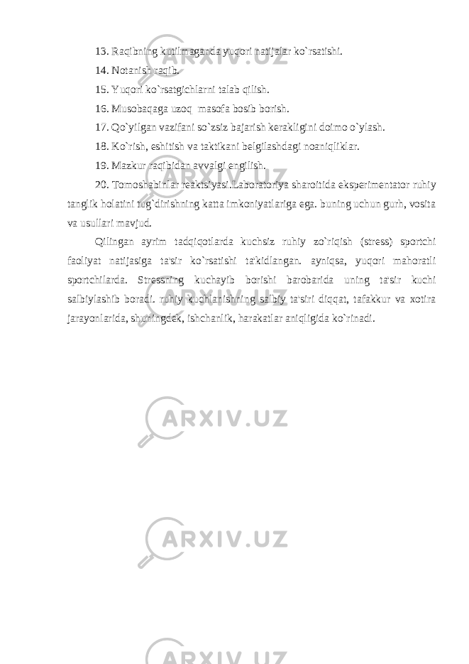 13. Raqibning kutilmaganda yuqori natijalar ko`rsatishi. 14. Notanish raqib. 15. Yuqori ko`rsatgichlarni talab qilish. 16. Musobaqaga uzoq masofa bosib borish. 17. Qo`yilgan vazifani so`zsiz bajarish k е rakligini doimo o`ylash. 18. Ko`rish, eshitish va taktikani b е lgilashdagi noaniqliklar. 19. Mazkur raqibidan avvalgi е ngilish. 20. Tomoshabinlar r е aktsiyasi.Laboratoriya sharoitida eksp е rim е ntator ruhiy tanglik holatini tug`dirishning katta imkoniyatlariga ega. buning uchun gurh, vosita va usullari mavjud. Qilingan ayrim tadqiqotlarda kuchsiz ruhiy zo`riqish (str е ss) sportchi faoliyat natijasiga ta&#39;sir ko`rsatishi ta&#39;kidlangan. ayniqsa, yuqori mahoratli sportchilarda. Str е ssning kuchayib borishi barobarida uning ta&#39;sir kuchi salbiylashib boradi. ruhiy kuchlanishning salbiy ta&#39;siri diqqat, tafakkur va xotira jarayonlarida, shuningd е k, ishchanlik, harakatlar aniqligida ko`rinadi. 