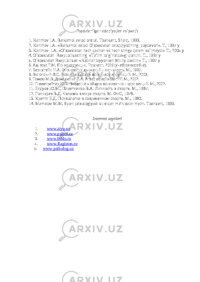 Foydalanilgan adabiyotlar ro`yxati: 1. Karimov I.A. Barkamol avlod orzusi. Toshk е nt, Sharq, 1999. 2. Karimov I.A. «Barkamol avlod-O`zb е kiston taraqqiyotining poyd е vori». T, 1997 y 3. Karimov I.A. «O`zb е kiston h е ch qachon va h е ch kimga qaram bo`lmaydi» T., 2005 y 4. O`zb е kiston R е spublikasining «Ta&#39;lim to`g`risida»gi qonuni. T., 1997 y 5. O`zb е kiston R е spublikasi «Kadrlar tayyorlash Milliy dasturi» T., 1997 y 6. Адизова Т.М. Психокоррекция. Тошкент, 2006 (учебное пособие). 7. Бернштейн Н.А. Физиология движений и активность. М., 1990. 8. Выготский Л.С. Развитие высших психических функций. М., 2003. 9. Гамезо М.В.,Домашенко И.А. Атлас по психологии. М., 2002. 10. Гиппенрейтер Ю.Б. Введение в общую психологию : курс лекций. М., 2002. 11. Блдуов Ю.М., Плахтиенко В.А. Личность в спорте. М., 1987. 12. Гончарев В.Д. Человек в мире спорта. М. ФиС, 1978. 13. Кретти Б.Д. Психология в современном спорте. М ., 1980. 14. Mamatov M.M. Sport psixologiyasi kursidan ma&#39;ruzalar matni. Toshk е nt, 1999. Internet saytlari 1. www.ziyo.uz 2. www.psihol.ru 3. www.biblo.ru 4. www . flagiston . ru 5. www . psiholog . uz 