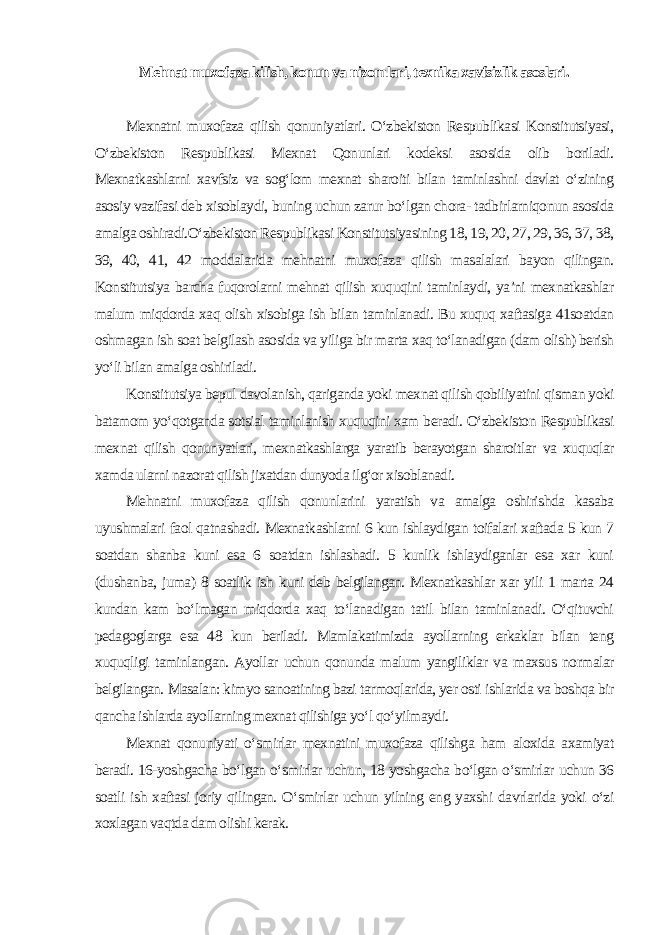 Mehnat muxofaza kilish, konun va nizomlari, texnika xavfsizlik asoslari . Mexnatni muxofaza qilish qonuniyatlari. O‘zbekiston Respublikasi Konstitutsiyasi, O‘zbekiston Respublikasi Mexnat Qonunlari kodeksi asosida olib boriladi. Mexnatkashlarni xavfsiz va sog‘lom mexnat sharoiti bilan taminlashni davlat o‘zining asosiy vazifasi deb xisoblaydi, buning uchun zarur bo‘lgan chora- tadbirlarniqonun asosida amalga oshiradi.O‘zbekiston Respublikasi Konstitutsiyasining 18, 19, 20, 27, 29, 36, 37, 38, 39, 40, 41, 42 moddalarida mehnatni muxofaza qilish masalalari bayon qilingan. Konstitutsiya barcha fuqorolarni mehnat qilish xuquqini taminlaydi, ya’ni mexnatkashlar malum miqdorda xaq olish xisobiga ish bilan taminlanadi. Bu xuquq xaftasiga 41soatdan oshmagan ish soat belgilash asosida va yiliga bir marta xaq to‘lanadigan (dam olish) berish yo‘li bilan amalga oshiriladi. Konstitutsiya bepul davolanish, qariganda yoki mexnat qilish qobiliyatini qisman yoki batamom yo‘qotganda sotsial taminlanish xuquqini xam beradi. O‘zbekiston Respublikasi mexnat qilish qonunyatlari, mexnatkashlarga yaratib berayotgan sharoitlar va xuquqlar xamda ularni nazorat qilish jixatdan dunyoda ilg‘or xisoblanadi. Mehnatni muxofaza qilish qonunlarini yaratish va amalga oshirishda kasaba uyushmalari faol qatnashadi. Mexnatkashlarni 6 kun ishlaydigan toifalari xaftada 5 kun 7 soatdan shanba kuni esa 6 soatdan ishlashadi. 5 kunlik ishlaydiganlar esa xar kuni (dushanba, juma) 8 soatlik ish kuni deb belgilangan. Mexnatkashlar xar yili 1 marta 24 kundan kam bo‘lmagan miqdorda xaq to‘lanadigan tatil bilan taminlanadi. O‘qituvchi pedagoglarga esa 48 kun beriladi. Mamlakatimizda ayollarning erkaklar bilan teng xuquqligi taminlangan. Ayollar uchun qonunda malum yangiliklar va maxsus normalar belgilangan. Masalan: kimyo sanoatining bazi tarmoqlarida, yer osti ishlarida va boshqa bir qancha ishlarda ayollarning mexnat qilishiga yo‘l qo‘yilmaydi. Mexnat qonuniyati o‘smirlar mexnatini muxofaza qilishga ham aloxida axamiyat beradi. 16-yoshgacha bo‘lgan o‘smirlar uchun, 18 yoshgacha bo‘lgan o‘smirlar uchun 36 soatli ish xaftasi joriy qilingan. O‘smirlar uchun yilning eng yaxshi davrlarida yoki o‘zi xoxlagan vaqtda dam olishi kerak. 