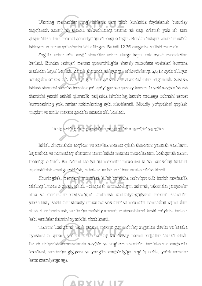 Ularning mexnatidan tungi ishlarda dam olish kunlarida foydalanish butunlay taqiqlanadi. Zararli ish sharoiti ishlovchilariga ustama ish xaqi to‘lanish yoki ish soati qisqartirilishi ham mexnat qonuniyatiga etiborga olingan. Bundan tashqari zararli muxitda ishlovchilar uchun qo‘shimcha tatil qilingan .Bu tatil 12-36 kungacha bo‘lishi mumkin. Sog‘lik uchun o‘ta xavfli sharoitlar uchun ularga bepul oziq-ovqat maxsulotlari beriladi. Bundan tashqari mexnat qonunchiligida shaxsiy muxofaza vositalari korxona xisobidan bepul beriladi. Zararli sharoitda ishlayotgan ishlovchilariga 3,6,12 oyda tibbiyot ko‘rigidan o‘tkaziladi. Zaruriyatga qarab qo‘shimcha chora-tadbirlar belgilanadi. Xavfsiz ishlash sharoitni yaratish borasida yo‘l qo‘yilgan xar qanday kamchilik yoki xavfsiz ishlash sharoitini yaxshi tashkil qilmaslik natijasida ishchining baxtsiz xodisaga uchrashi sanoat korxonasining yoki raxbar xokimlarning aybi xisoblanadi. Moddiy yo‘qotishni qoplash miqdori va tartibi maxsus qoidalar asosida olib boriladi . Ishlab chiqarishda xavfsiz mexnat qilish sharoitini yaratish Ishlab chiqarishda sog‘lom va xavfsiz mexnat qilish sharoitini yaratish vazifasini bajarishda va normadagi sharoitni taminlashda mexnat muxofazasini boshqarish tizimi inobatga olinadi. Bu tizimni faoliyatiga mexnatni muxofaza kilish borasidagi ishlarni rejalashtirish amalga oshirish, baholash va ishlarni barqarorlashtirish kiradi. Shuningdek, mexnatni muxofaza kilish bo‘yicha tashviqot olib borish xavfsizlik talabiga binoan o‘qitish, ishlab - chiqarish unumdorligini oshirish, uskunalar jarayonlar bino va qurilmalar xavfsizligini taminlash sanitariya-gigiyena mexnat sharoitini yaxshilash, ishchilarni shaxsiy muxofaza vositalari va mexnatni normadagi rejimi dam olish bilan taminlash, sanitariya maishiy xizmat, mutaxasislarni kasbi bo‘yicha tanlash kabi vazifalar tizimining tarkibi xisoblanadi. Tizimni boshqarish usuli asosini mexnat qonunchiligi xujjatlari davlat va kasaba uyushmalar qarori, yo‘llanma farmonlar, texnikaviy norma xujjatlar tashkil etadi. Ishlab chiqarish korxonalarida xavfsiz va sog‘lom sharoitini taminlashda xavfsizlik texnikasi, sanitariya-gigiyena va yong‘in xavfsizligiga bog‘liq qoida, yo‘riqnomalar katta axamiyatga ega. 