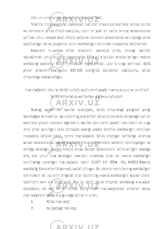 Ular umumiy tarmoq va oraliq turlarga bo‘linadi. Vazirlik ilmiy tekshirish loyixalash insitutlari o‘zaro xamkorlikda tarmoq qo ida va normalarni ishlab chiqib tasdiqlab, ularni bir yoki bir necha tarmoq korxonalarida qo‘llash uchun tavsiya etadi. Oraliq qoida va normalari korxonalarda zaruriyatga qarab bajariladigan ish va jarayonlar uchun xavfsizligini taminlash maqsadida taklif etiladi. Mexnatni muxofaza kilish talablarini tashviqot qilish, amalga oshirish rejalashtirish uchun xujjatlar tayyorlashda 1974 yil 1 iyuldan amalda bo‘lgan mexnat xavfsizligi stadionlar shular jumlasidan foydalaniladi. Ular 5 turga bo‘linadi. 1973 yildan etiboran xozirgacha 300-500 oralig‘ida standartlar tasdiqlanib, ishlab chiqarishga tavsiya etilgan . Instruksiyalar bilan tanishish turlari, xodimlarni asosiy mexnat xuquq va burchlari ishlab chiqarishda sanitariya -gigiyena qoidalari . Xozirgi zamon fan texnika taraqqiyoti, ishlab chiqarishga yangidan yangi texnologiya va mashina-uskunalarning joriy etilishi ishlab chiqarishda ishlayotgan xar bir xodimdan yuqori malakani egallashni, texnika qonunlarini yaxshi tushunishni va unga amal qilish zarurligini talab qilmoqda xozirgi paytda ishchilar xavfsizligini taminlash maqsadida ko‘plab qoida, norma instruksiyalar ishlab chiqilgan bo‘lishiga qaramay sanoat korxonalarida baxtsiz xodisalarni butunlay yo‘qolib ketishini taminlaydigan va tartibga soladigan sharoit mavjud emas. Sanoat korxonalarini xilma-xilligini xisobga olib, o‘zi uchun mos keladigan mexnatni muxofaza qilish va mexnat xavfsizligin taminlashga qaratilgan instruksiyalar tizimi GOST 12. 0004 -79.( MXSS-Mexnat xavfsizligi Standartlari Sistemasi) tashkil qilingan. Bu tizimlar ishchilarning xavfsizligini taminlovchi ish usullarini o‘rgatish bilan ishchining mexnat xavfsizligini saqlash chora- tadbirlarini xam o‘z ichiga oladi. Xar bir ishchi ishlab chiqarish xavfsizligi xususiyati darajasidan, ish staji va ish turidan qat’iy nazar instruksiyalardan o‘tishlari kerak. Instruksiyalarni asosiy 5 ta guruxga bo‘lish mumkin . 1. Kirish instruktaji. 2. Ish joyidagi instruktaj. 