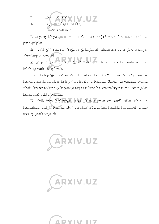 3. Rejali instruktaj. 4. Rejadan tashqari instruktaj. 5. Kundalik instruktaj. Ishga yangi kirayotganlar uchun kirish instruktaj o‘tkaziladi va maxsus daftarga yozib qo‘yiladi. Ish joyidagi instruktaj ishga yangi kirgan bir ishdan boshqa ishga o‘tkazilgan ishchilarga o‘tkaziladi. Rejali yoki takroriy instruktaj o‘tkazish vaqti korxona kasaba uyushmasi bilan kelishilgan xolda belgilanadi. Ishchi ishlayotgan joyidan biron bir sabab bilan 30-60 kun uzulish ro‘y bersa va boshqa xollarda rejadan tashqari instruktaj o‘tkaziladi. Sanoat korxonasida avariya sababli baxtsiz xodisa ro‘y berganligi xaqida xabar eshitilgandan keyin xam darxol rejadan tashqari instruktaj o‘tkaziladi. Kundalik instruktaj- naryad- ruxsat bilan bajariladigan xavfli ishlar uchun ish boshlashidan oldin o‘tkaziladi. Bu instruktaj o‘tkazilganligi xaqidagi malumot naryad- ruxsatga yozib qo‘yiladi. 