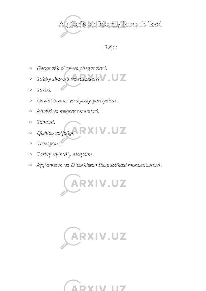 Afg‘oniston Islomiy Respublikasi Reja:  Geografik о `rni va chegaralari.  Tabiiy sharoiti va resurslari.  Tarixi.  Davlat tuzumi va siyosiy partiyalari.  Aholisi va mehnat resurslari.  Sanoati.  Qishloq xo‘jaligi.  Transporti.  Tashqi iqtisodiy aloqalari.  Afg‘oniston va O‘zbekiston Respublikasi munosabatlari. 