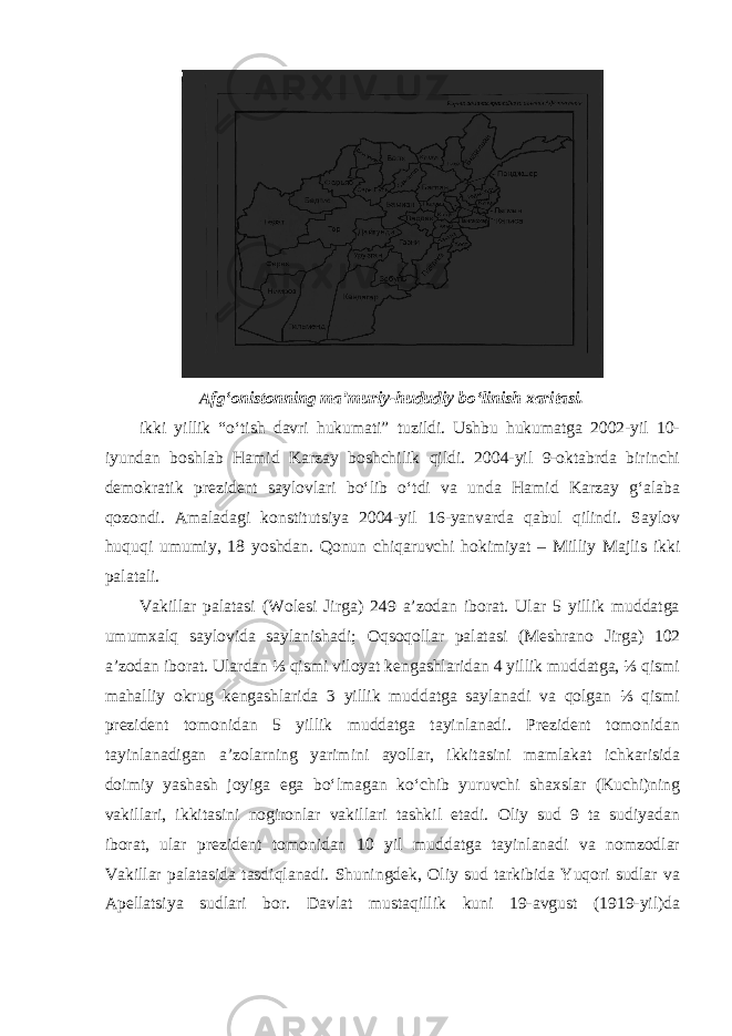 Afg‘onistonning ma’muriy-hududiy bo‘linish xaritasi. ikki yillik “o‘tish davri hukumati” tuzildi. Ushbu hukumatga 2002-yil 10- iyundan boshlab Hamid Karzay boshchilik qildi. 2004-yil 9-oktabrda birinchi demokratik prezident saylovlari bo‘lib o‘tdi va unda Hamid Karzay g‘alaba qozondi. Amaladagi konstitutsiya 2004-yil 16-yanvarda qabul qilindi. Saylov huquqi umumiy, 18 yoshdan. Qonun chiqaruvchi hokimiyat – Milliy Majlis ikki palatali. Vakillar palatasi (Wolesi Jirga) 249 a’zodan iborat. Ular 5 yillik muddatga umumxalq saylovida saylanishadi; Oqsoqollar palatasi (Mesh rano Jirga) 102 a’zodan iborat. Ulardan ⅓ qismi viloyat kengashlaridan 4 yillik muddatga, ⅓ qismi mahalliy okrug kengashlarida 3 yillik muddatga saylanadi va qolgan ⅓ qismi prezident tomonidan 5 yillik muddatga tayinlanadi. Prezident tomonidan tayinlanadigan a’zolarning yarimini ayollar, ikkitasini mamlakat ichkarisida doimiy yashash joyiga ega bo‘lmagan ko‘chib yuruvchi shaxslar (Kuchi)ning vakillari, ikkitasini nogironlar vakillari tashkil etadi. Oliy sud 9 ta sudiyadan iborat, ular prezident tomonidan 10 yil muddatga tayinlanadi va nomzodlar Vakillar palatasida tasdiqlanadi. Shuningdek, Oliy sud tarkibida Yuqori sudlar va Apellatsiya sudlari bor. Davlat mustaqillik kuni 19-avgust (1919-yil)da 