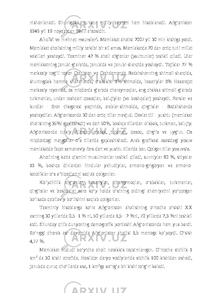 nishonlanadi. Shunigdek, bu kun milliy bayram ham hisoblanadi. Afg‘oniston 1946-yil 19-noyabrdan BMT a’zosidir. Aholisi va mehnat resurslari. Mamlakat aholisi 2007 yil 30 mln kishiga yetdi. Mamlakat aholisining milliy tarkibi bir xil emas. Mamlakatda 20 dan ortiq turli millat vakillari yashaydi. Taxminan 42 % aholi afg‘onlar (psuhtunlar) tashkil qiladi. Ular mamlakatning janubi-g‘arbida, janubida va janubi-sharqida yashaydi. Tojiklar 27 % markaziy tog‘li rayon Qohiston va Qohdamonda Badahshonning shimoli-sharqida, shuningdek hamma shahar larda, o‘zbeklar 9% shimolda, hazariylar 9% Hazarojat markaziy rayonida, oz miqdorda g‘arbda charaymoqlar, eng chekka shimoli-g‘arbda turkmanlar, undan tashqari qozoqlar, balujiylar (va boshqalar) yashaydi. Forslar va kurdlar - Eron chegarasi yaqinida, arablar-shimolda, qirg‘izlar - Badahshonda yashaydilar. Afg‘onistonda 30 dan ortiq tillar mavjud. Davlat tili - pushtu (mamlakat aholisining 35%i gaplashadi) va dari 50%, boshqa tillardan о `zbek, turkman, balujiy. Afg‘onistonda turkiy tillardan o‘zbek, turkman, qozoq, qirg‘iz va uyg‘ur. Oz miqdordagi mangollar о `z tillarida gaplashi shadi. Arab grafikasi asosidagi yozuv mamlakatda faqat zamonaviy fors-dari va pushtu tillarida bor. Qolgan tillar yozuvsiz. Aholining katta qismini musulmonlar tashkil qiladi, sunniylar 80 %, shiyalar 19 %, boshqa dinlardan hindular yahudiylar, armono-grigoryan va armono- katoliklar o‘z e’tiqodlarini saqlab qolganlar. K о `pchilik afg‘onlar, hazariylar, charaymoqlar, o‘zbeklar, turkmanlar, qirg‘izlar va boshqalar zero ko‘p holda o‘zining oldingi ahamiyatini yo‘qotgan bo‘lsada qabilaviy bo‘lishini saqlab qolganlar. Taxminiy hisoblarga ko‘ra Afg‘oniston aholisining o‘rtacha o‘sishi XX asrning 30 yillarida 0,5 -1 % ni, 50 yillarda 1,5 - 2 %ni, 70 yillarda 2,3 %ni tashkil etdi. Shunday qilib dunyoning demografik portlashi Afg‘o nistonda ham yuz berdi. So‘nggi chorak asr davomida Afg‘oniston aholisi 1,5 martaga k о `paydi. O‘sish 4,77 %. Mamlakat hududi bo‘yicha aholi notekkis taqsimlangan. О `rtacha zichlik 1 km 2 da 30 kishi atrofida. Hosildor daryo vodiylarida zichlik 100 kishidan oshadi, janubda quruq cho‘llarda esa, 1 km 2 ga zo‘rg‘a bir kishi to‘g‘ri keladi. 