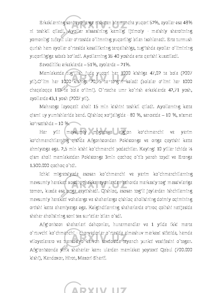 Erkaklarning soni ayollarga nisbatan bir muncha yuqori 52%, ayollar esa 48% ni tashkil qiladi. Ayollar xissasining kamligi ijtimoiy - maishiy sharoitning yomonligi tufayli ular o‘rtasida о `limning yuqoriligi bilan izohlanadi. Erta turmush qurish ham ayollar о `rtasida kasallikning tarqalishiga, tug‘ishda ayollar о `limining yuqoriligiga sabab bo‘ladi. Ayollarning 35-40 yoshda erta qarishi kuzatiladi. Savodlilik: erkaklarda – 51%, ayolarda – 21%. Mamlakatda tug‘ilish juda yuqori har 1000 kishiga 47,02 ta bola (2007 yil). О`lim har 1000 kishiga 20,75 ta to‘g‘ri keladi (bolalar o‘limi har 1000 chaqaloqqa 163 ta bola o‘limi). О `rtacha umr k о `rish erkaklarda 42,71 yosh, ayollarda 43,1 yosh (2007 yil). Mehnatga layoqatli aholi 15 mln k ishini tashkil qiladi. Ayollarning katta qismi uy yumishlarida band. Qishloq xo‘jaligida - 80 %, sanoatda – 10 %, xizmat ko‘rsatishda – 10 %. Har yili mavsumiy migratsya afg‘on ko‘chman сһі va yarim ko‘chmanchilarning qishda Afgonistondan Pokistonga va ortga qaytishi katta ahmiyatga ega. 2,5 mln kishi k о `chmanchi podachilar. Keyingi 10 yillar ichida ⅓ qism aholi mamlakatdan Pokistonga 3mln qochoq о `tib panoh topdi va Eronga 1.300.000 qochoq о `tdi. Ichki migratsiyada asosan k о `chmanchi va yarim k о `chmanchilarning mavsumiy harakati xosdir, chekka rayonlardan bahorda markaziy tog‘ massivlariga tomon, kuzda esa ortga qaytishadi. Qishloq, asosan tog‘li joylardan ishchilarning mavsumiy harakati vohalarga va shaharlarga qishloq aholisining doimiy oqimining ortishi katta ahamiyatga ega. Kelgindilarning shaharlarda o‘troq qolishi natijasida shahar aholisining soni tez sur’atlar bilan о `sdi. Afg‘oniston shaharlari dehqonlar, hunarmandlar va 1 yilda ikki marta о `rtuvchi k о `chmanchi - chorvadorlar о `rtasida almashuv markazi sifatida, hamda viloyatlararo va transosiyo karvon savdosida tayanch punkti vazifasini о `tagan. Afg‘onistonda yirik shaharlar kam: ulardan mamlakat poytaxti Qobul (700.000 kishi), Kandoxor, Hirot, Mazori-Sharif. 