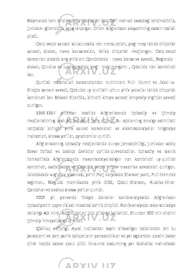 Maymonda ham to‘qimachilik fabrikalari bor. Qo‘l mehnati asosidagi to‘qimachilik, jumladan gilamchilik keng tarqalgan. Gilam Afg‘oniston eksportining asosini tashkil qiladi. Oziq-ovqat sanoati strukturasida non mahsulotlari, yog‘-moy ishlab chiqarish sanoati, shakar, meva konservalari, ishlab chiqarish rivojlangan. Oziq-ovqat korxonlari orasida eng yiriklari: Qondahorda - meva konserva zavodi, Baglonda - shakar, Qunduz va Lashgargohda yog‘- moy-margarin , Qobulda non kombinati bor. Qurilish materiallari korxonalaridan muhimlari: Puli- Humri va Jabal-us- Sirojda sement zavodi, Qobulda uy qurilishi uchun yirik ponellar ishlab chiqarish kombinati bor. Mozori-Sharifda, birinchi kimyo sanoati kimyoviy o‘g‘itlar zavodi qurilgan. 1956-1957 yillardan boshlab Afg‘onistonda iqtisodiy va ijtimoiy rivojlanishining besh yillik dasturi joriy qilindi. Bu rejalarning amalga oshirilishi natijasida birinchi yirik sanoat korxonalari va elektrostansiyalar irrigatsiya inshootlari, shosse yo‘llar, ayradromlar qurildi. Afg‘onistonnig iqtisodiy rivojlanishida dunyo jamoatchiligi, jumladan sobiq Sovet Ittifoqi va boshqa davlatlar qo‘llab-quvvatladilar. Iqtisodiy va texnik hamkorlikda Afg‘onistonda mexonizatsiyalashgan non kombinati uy-qurilish kombinati, asafaltbeton va Qobulda avtota`mirlov-mexanika zavodalari qurilgan. Jalolobobda sug‘oruv sistemasi, ya’ni Panj daryosida Sherxon porti, Puli-Hamrida tegirmon, Nagluda mamlakatda yirik GES, Qobul-Sherxon, Kushka-Hirot- Qandahor va boshqa shosse yo‘llar qurildi. 2002 yil yanvarda Tokyo donorlar konferensiyasida Afg‘oniston iqtisodiyotini qayta tiklash masalasi ko‘rib chiqildi. Konferensiyada rekonstruksiya ishlariga 4,5 mlrd. AQSH dollari jalb qilishga kelishildi. Shundan 900 mln aholini ijtimoiy himoyalashga ajratildi. Qishloq xo‘jaligi. Aprel inqilobidan keyin o‘tkazilgan tadbirlardan biri bu yersizlarni va kam yerlik dehqonlarni pomeshchiklar va yer egalaridan qarzini bekor qilish haqida dekret qabul qildi. Hukumat dasturining yer islohatida mehnatkash 