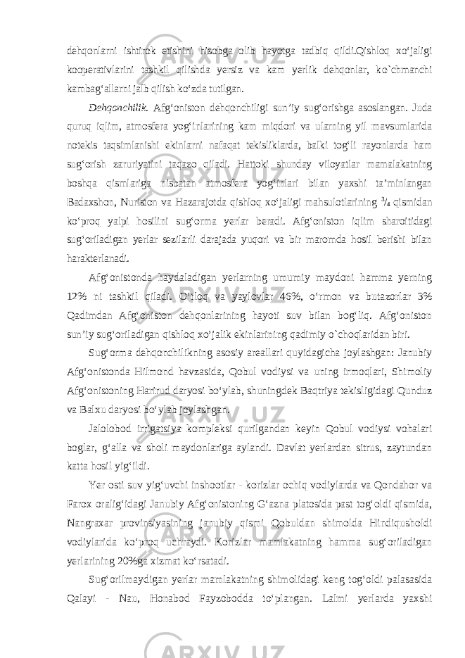 dehqonlarni ishtirok etishini hisobga olib hayotga tadbiq qildi.Qishloq xo‘jaligi kooperativlarini tashkil qilishda yersiz va kam yerlik dehqonlar, k о `chmanchi kambag‘allarni jalb qilish ko‘zda tutilgan. Dehqonchilik. Afg‘oniston dehqonchiligi sun’iy sug‘orishga asoslan gan. Juda quruq iqlim, atmosfera yog‘inlarining kam miqdori va ularning yil mavsumlarida notekis taqsimlanishi ekinlarni nafaqat tekisliklarda, balki tog‘li rayonlarda ham sug‘orish zaruriyatini taqazo qiladi. Hattoki shunday viloyatlar mamalakatning boshqa qismlariga nisbatan atmosfera yog‘inlari bilan yaxshi ta’minlangan Badaxshon, Nuriston va Hazarajotda qishloq xo‘jaligi mahsulotlarining 3 / 4 qismidan ko‘proq yalpi hosilini sug‘orma yerlar beradi. Afg‘oniston iqlim sharoitidagi sug‘oriladigan yerlar sezilarli darajada yuqori va bir maromda hosil berishi bilan harakterlanadi. Afg‘onistonda haydaladigan yerlarning umumiy maydoni hamma yerning 12% ni tashkil qiladi. O‘tloq va yaylovlar 46%, o‘rmon va buta zorlar 3% Qadimdan Afg‘oniston dehqonlarining hayoti suv bilan bog‘liq. Afg‘oniston sun’iy sug‘oriladigan qishloq xo‘jalik ekinlarining qadimiy о `choqlaridan biri. Sug‘orma dehqonchilikning asosiy areallari quyidagicha joylashgan: Janubiy Afg‘onistonda Hilmond havzasida, Qobul vodiysi va uning irmoqlari, Shimoliy Afg‘onistoning Harirud daryosi bo‘ylab, shuningdek Baqtriya tekisligidagi Qunduz va Balxu daryosi bo‘ylab joylashgan. Jalolobod irrigatsiya kompleksi qurilgandan keyin Qobul vodiysi vohalari boglar, g‘alla va sholi maydonlariga aylandi. Davlat yerlardan sitrus, zaytundan katta hosil yig‘ildi. Yer osti suv yig‘uvchi inshootlar - korizlar ochiq vodiylarda va Qondahor va Farox oralig‘idagi Janubiy Afg‘onistoning G‘azna platosida past tog‘oldi qismida, Nangraxar provinsiyasining janubiy qismi Qobuldan shimolda Hindiqusholdi vodiylarida ko‘proq uchraydi. Korizlar mamlakatning hamma sug‘oriladigan yerlarining 20%ga xizmat ko‘rsatadi. Sug‘orilmaydigan yerlar mamlakatning shimolidagi keng tog‘oldi palasasida Qalayi - Nau, Honabod Fayzobodda to‘plangan. Lalmi yerlarda yaxshi 