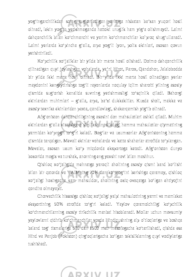 yog‘ingarchilikdan so‘ng sug‘oriladigan yerlarga nisbatan ba’zan yuqori hosil olinadi, lekin уо g‘in yetishmaganda hattoki uruglik ham yig‘a olishmaydi. Lalmi dehqonchilik bilan ko‘chmanchi va yarim ko‘ch man chilar k о `proq shug‘ullanadi. Lalmi yerlarda ko‘pincha g‘alla, arpa yog‘li lyon, poliz ekinlari, asosan qovun yetishtiriladi. Ko‘pchilik xo‘jaliklar bir yilda bir marta hosil olishadi. Doimo deh qonchilik qilinadigan quyi joylashgan vohalarda, ya’ni Hirot, Farox, Qan dohor, Jalalobodda bir yilda ikki marta hosil olinadi. Bir yilda ikki marta hosil olinadigan yerlar maydonini kengaytirishga tog‘li rayonlarda noqulay iqlim sharoiti yilning asosiy qismida sug‘orish kanalida suvning yetish masligi to‘sqinlik qiladi. Bahorgi ekinlardan muhimlari – g‘alla, arpa, ba’zi dukkaklilar. Kuzda sholi, makka va asosiy texnika ekinlaridan paxta, qan d lavlagi, shakarqamish yig‘ib olinadi. Afg‘oniston dehqonchiligining asosini don mahsulotlari ashkil qiladi. Muhim ekinlardan g‘alla xissasiga о `simlikshunoslikdagi hamma mah sulotlar qiymatining yarmidan ko‘prog‘i to‘g‘ri keladi. Bog‘lar va uzum zorlar Afg‘onistoning hamma qismida tarqalgan. Mevali ekinlar vohalarda va katta shaharlar atrofida to‘plangan. Mevalar, asosan uzum ko‘p miq dorda eksportaga ketadi. Afg‘oniston dunyo bozorida magiz va tur shak, anorning eng yaxshi navi bilan mashhur. Qishloq xo‘jaligida mehnatga yaroqli aholining asosiy qismi band bo‘lishi bilan bir qatorda va YAIMning 70% dan ko‘prog‘ini berishiga qaramay, qishloq xo‘jaligi hozirgacha kam mahsuldor, aholining oziq-ovaqatga bo‘lgan ehtiyojini qondira olmayapti. Chorvachilik hissasiga qishloq xo‘jaligi yalpi mahsulotining yarmi va mamlakat eksportining 50% atrofida to‘g‘ri keladi. Yaylov qoramolchiligi ko‘pchilik ko‘chmanchilarning asosiy tirikchilik manbai hisoblanadi. Mollar uchun mavsumiy yaylovlarni qidirib ko‘chmanchilar yozda Hindiqushning alp о `tloqlariga va boshqa baland tog‘ tizmalariga 500 dan 1500 metr maso fagacha ko‘tarilishadi, qishda esa Hind va Panjob (Pokiston) qirg‘oqlarigacha bo‘lgan tekisliklarning quyi vodiylariga tushishadi. 