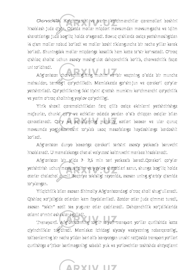 Chorvachilik. Ko‘chmanchi va yarim ko‘chmanchilar qoramollari bo shi ni hisoblash juda qiyin. Odatda mollar miqdori mavsumdan mavsum gacha va iqlim sharoitlariga juda bog‘liq holda o‘zgaradi. Sovuq qishlarda oziqa yetishmasligidan ⅓ qism mollar nobud bo‘ladi va mollar boshi tiklanguncha bir necha yillar kerak bo‘ladi. Shuningdek mollar miqdoriga kasallik ham katta ta’sir ko‘rsatadi. O‘troq qishloq aholisi uchun asosiy mashg‘ulot dehqonchilik bo‘lib, chorvachilik faqat uni to‘ldiradi. Afg‘oniston chorvachiligining muhim va bir vaqtning о ` zida bir muncha mahsuldor, tarmog‘i qo‘ychilikdir. Mamlakatda go‘sht-jun va qorako‘l qo‘ylar yetishtiriladi. Qo‘ychilikning ikki tipini ajratish mumkin: ko‘chmanchi qo‘ychilik va yarim o‘troq aholining yaylov qo‘ychiligi. Yirik shoxli qoramolchilikdan farq qilib oziqa ekinlarni yetishtirishga majburlar, chunki qo‘y va echkilar odatda yerdan о `sib chiqqan oziqlar bilan qanoatlanadi. Qo‘ у va echkilarning mahalliy zotlari beozor va ular quruq mavsumda yog‘ zaxirasini to‘plab uzoq masofalarga haydashlarga bardoshli bo‘ladi. Afg‘oniston dunyo bozoriga qorako‘l terisini asosiy yetkazib beruvchi hisoblanadi. U mamalakatga chet el valyutasi keltiruvchi manbaa hisoblanadi. Afg‘oniston bir yilda 2- 2,5 mln teri yetkazib beradi.Qorako‘l qo‘ylar yetishtirish uchun maxsus iqlim va yaylov sharoitlari zarur, shunga bog‘liq holda otarlar chalachol qumli Baqtriya tekisligi rayonida, asosan uning g‘arbiy qismida to‘plangan. Yilqichilik bilan asosan Shimoliy Afg‘onistondagi о `troq aholi shug‘ullanadi. Qishloq xo‘jaligida otlardan kam foydalaniladi. Zotdor otlar juda qimmat turadi, asosan “tekin” zotli tez yugurar otlar qadrlanadi . Dehqonchilik xo‘ jaliklarida otlarni o‘rnini eshaklar egalladi. Transporti. Afg‘onistonning tog‘li relyefi transport yo‘llar qurilishida katta qiyinchiliklar tug‘diradi. Mamlakat ichidagi siyosiy vaziyatning nobarqarorligi, tolibonlarning bir necha yildan beri olib borayotgan urushi natijasida transport yo‘llari qurilishiga e’[tibor berilmaganligi sababli yuk va yo‘lovchilar tashishda ehtiyojlarni 