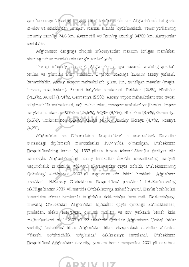 qondira olmaydi. Hozirgi taraqqiy etgan texnika asrida ham Afg‘onistonda haligacha ot-ulov va eshaklardan transport vositasi sifatida foydalanishadi. Temir yo‘llarning umumiy uzunligi 24,6 km. Avtomobil yo‘llarining uzunligi 34789 km. Aeroportlar soni 47 ta. Afg‘oniston dengizga chiqish imkoniyatidan maxrum bo‘lgan mamlakat, shuning uchun mamlakatda dengiz portlari yo‘q. Tashqi iqtisodiy aloqalari. Afg‘oniston dunyo bozorida o‘zining qorako‘l terilari va gilamlari bilan mashhur. U jahon bozoriga lazuritni asosiy yetkazib beruvchisidir. Asosiy eksport mahsulotlari: gilam, jun, quritilgan mevalar (magiz, turshak, pista,bodom). Eksport bo‘yicha hamkorlari: Pokis ton (24%), Hindiston (21,3%), AQSH (12,4%), Germaniya (5,5%). Asosiy import mahsulotlari: oziq-ovqat, to‘qimachilik mahsulotlari, neft mahsu lotlari, transport vositalari va jihozlar. Import bo‘yicha hamkorlar: Pokiston (25,5%), AQSH (8,7%), Hindiston (8,5%), Germaniya (6,5%), Turkmaniston (5,3%), Keniya (4,7%), Janubiy Koreya (4,2%), Rossiya (4,2%). Afg‘oniston va O‘zbekiston Respublikasi munosabatlari. Davlatlar o‘rtasidagi diplomatik munosabatlar 1992-yilda o‘rnatilgan. O‘zbekiston Respublikasining konsulligi 1992-yildan buyon Mozori-Sharifda faoliyat olib bormoqda. Afg‘onistondagi harbiy harakatlar davrida konsullikning faoliyati vaqtinchalik to‘xtatilib, 2002-yil 15-yanvardan qayta ochildi. O‘zbekistonning Qobuldagi elchixonasi 2002-yil avgustdan o‘z ishini boshladi. Afg‘niston prezidenti H.Karzay O‘zbekiston Respublikasi prezi denti I.A.Karimovning taklifiga binoan 2002-yil martida O‘zbekistonga tashrif buyurdi. Davlat boshliqlari tomonidan o‘zaro hamkorlik to‘g‘risida deklaratsiya imzolandi. Deklaratsiyaga muvofiq O‘zbekiston Afg‘oniston iqtisodini qayta qurishga ko‘maklashish, jumladan, elektr energiyasi, qurilish mollari va suv yetkazib berish kabi majburiyatlarni oldi. 2002-yil 22-dekabrda Qobulda Afg‘oniston Tashqi ishlar vazirligi tashabbusi bilan Afg‘oniston bilan chegaradosh davlatlar o‘rtasida “Yaxshi qo‘shnichilik to‘g‘risida” deklaratsiya imzolandi. O‘zbekiston Respublikasi Afg‘oniston davlatiga yordam berish maqsadida 2001-yil dekabrda 