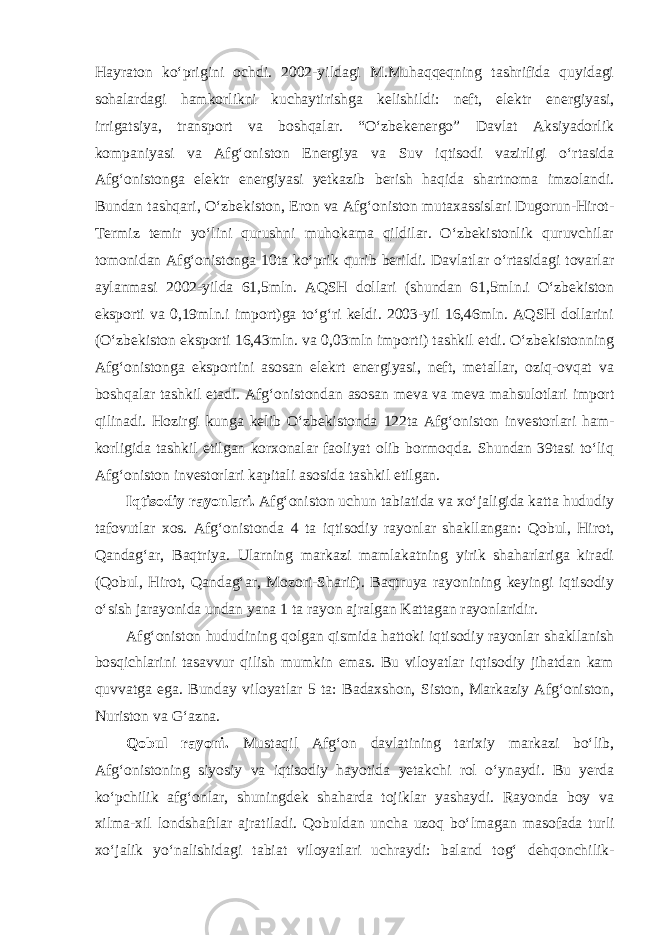 Hayraton ko‘prigini ochdi. 2002-yildagi M.Muhaqqeqning tashrifida quyidagi sohalardagi hamkorlikni kuchaytirishga kelishildi: neft, elektr energiyasi, irrigatsiya, transport va boshqalar. “O‘zbekenergo” Davlat Aksiyadorlik kompaniyasi va Afg‘oniston Energiya va Suv iqtisodi vazirligi o‘rtasida Afg‘onistonga elektr energiyasi yetkazib berish haqida shartnoma imzolandi. Bundan tashqari, O‘zbekiston, Eron va Afg‘oniston mutaxassislari Dugorun-Hirot- Termiz temir yo‘lini qurushni muhokama qildilar. O‘zbekistonlik quruvchilar tomonidan Afg‘onistonga 10ta ko‘prik qurib berildi. Davlatlar o‘rtasidagi tovarlar aylanmasi 2002-yilda 61,5mln. AQSH dollari (shundan 61,5mln.i O‘zbekiston eksporti va 0,19mln.i import)ga to‘g‘ri keldi. 2003-yil 16,46mln. AQSH dollarini (O‘zbekiston eksporti 16,43mln. va 0,03mln importi) tashkil etdi. O‘zbekistonning Afg‘onistonga eksportini asosan elekrt energiyasi, neft, metallar, oziq-ovqat va boshqalar tashkil etadi. Afg‘o nistondan asosan meva va meva mahsulotlari import qilinadi. Ho zirgi kunga kelib O‘zbekistonda 122ta Afg‘oniston investorlari ham - korligida tashkil etilgan korxonalar faoliyat olib bormoqda. Shundan 39tasi to‘liq Afg‘oniston investorlari kapitali asosida tashkil etilgan. Iqtisodiy rayonlari. Afg‘oniston uchun tabiatida va xo‘jaligida katta hududiy tafovutlar xos. Afg‘onistonda 4 ta iqtisodiy rayonlar shakllangan: Qobul, Hirot, Qandag‘ar, Baqtriya. Ularning markazi mamlakatning yirik shaharlariga kiradi (Qobul, Hirot, Qandag‘ar, Mozori-Sharif). Baqtruya rayonining keyingi iqtisodiy o‘sish jarayonida undan yana 1 ta rayon ajralgan Kattagan rayonlaridir. Afg‘oniston hududining qolgan qismida hattoki iqtisodiy rayonlar shakllanish bosqichlarini tasavvur qilish mumkin emas. Bu viloyatlar iqtisodiy jihatdan kam quvvatga ega. Bunday viloyatlar 5 ta: Badaxshon, Siston, Markaziy Afg‘oniston, Nuriston va G‘azna. Qobul rayoni. Mustaqil Afg‘on davlatining tarixiy markazi bo‘lib, Afg‘onistoning siyosiy va iqtisodiy hayotida yetakchi rol o‘ynaydi. Bu yerda ko‘pchilik afg‘onlar, shuningdek shaharda tojiklar yashaydi. Rayonda boy va xilma-xil londshaftlar ajratiladi. Qobuldan uncha uzoq bo‘l magan masofada turli xo‘jalik yo‘nalishidagi tabiat viloyatlari uchray di: baland tog‘ dehqonchilik- 