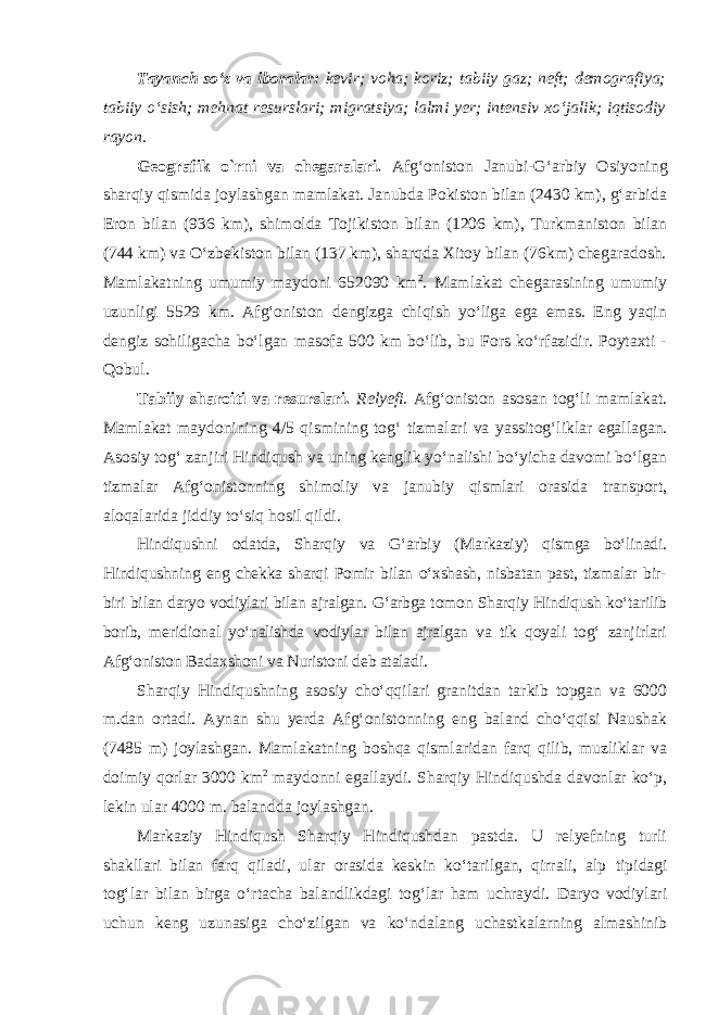 Tayanch so‘z va iboralar: kevir; voha; koriz; tabiiy gaz; neft; demografiya; tabiiy o‘sish; mehnat resurslari; migratsiya; lalmi yer; intensiv xo‘jalik; iqtisodiy rayon. Geografik о`rni va chegaralari. Afg‘oniston Janubi-G‘arbiy Osiyo ning sharqiy qismida joylashgan mamlakat. Janubda Pokiston bilan (2430 km), g‘arbida Eron bilan (936 km), shimolda Tojikiston bilan (1206 km), Turkmaniston bilan (744 km) va O‘zbekiston bilan (137 km), sharqda Xitoy bilan (76km) chegaradosh. Mamlakatning umumiy maydoni 652090 km 2 . Mamlakat chegarasining umumiy uzunligi 5529 km. Afg‘oniston dengizga chiqish yo‘liga ega emas. Eng yaqin dengiz sohiligacha bo‘lgan masofa 500 km bo‘lib, bu Fors ko‘rfazidir. Poytaxti - Qobul. Tabiiy sharoiti va resurslari. Relyefi. Afg‘oniston asosan tog‘li mamlakat. Mamlakat maydonining 4/5 qismining tog‘ tizmalari va yas sitog‘liklar egallagan. Asosiy tog‘ zanjiri Hindiqush va uning kenglik yo‘nalishi bo‘yicha davomi bo‘lgan tizmalar Afg‘onistonning shimoliy va janubiy qismlari orasida transport, aloqalarida jiddiy to‘siq hosil qildi. Hindiqushni odatda, Sharqiy va G‘arbiy (Markaziy) qismga bo‘linadi. Hindiqushning eng chekka sharqi Pomir bilan o‘xshash, nisbatan past, tizmalar bir- biri bilan daryo vodiylari bilan ajralgan. G‘arbga tomon Sharqiy Hindiqush ko‘tarilib borib, meridional yo‘nalishda vodiylar bilan ajralgan va tik qoyali tog‘ zanjirlari Afg‘oniston Badaxshoni va Nuristoni deb ataladi. Sharqiy Hindiqushning asosiy cho‘qqilari granitdan tarkib topgan va 6000 m.dan ortadi. Aynan shu yerda Afg‘onistonning eng baland cho‘qqisi Naushak (7485 m) joylashgan. Mamlakatning boshqa qismlaridan farq qilib, muzliklar va doimiy qorlar 3000 km 2 maydonni egallaydi. Sharqiy Hindiqushda davonlar ko‘p, lekin ular 4000 m. balandda joylashgan. Markaziy Hindiqush Sharqiy Hindiqushdan pastda. U relyefning turli shakllari bilan farq qiladi, ular orasida keskin ko‘tarilgan, qirrali, alp tipidagi tog‘ lar bilan birga o‘rtacha balandlikdagi tog‘lar ham uchraydi. Daryo vodiylari uchun keng uzunasiga cho‘zilgan va ko‘ndalang uchast kalarning almashinib 