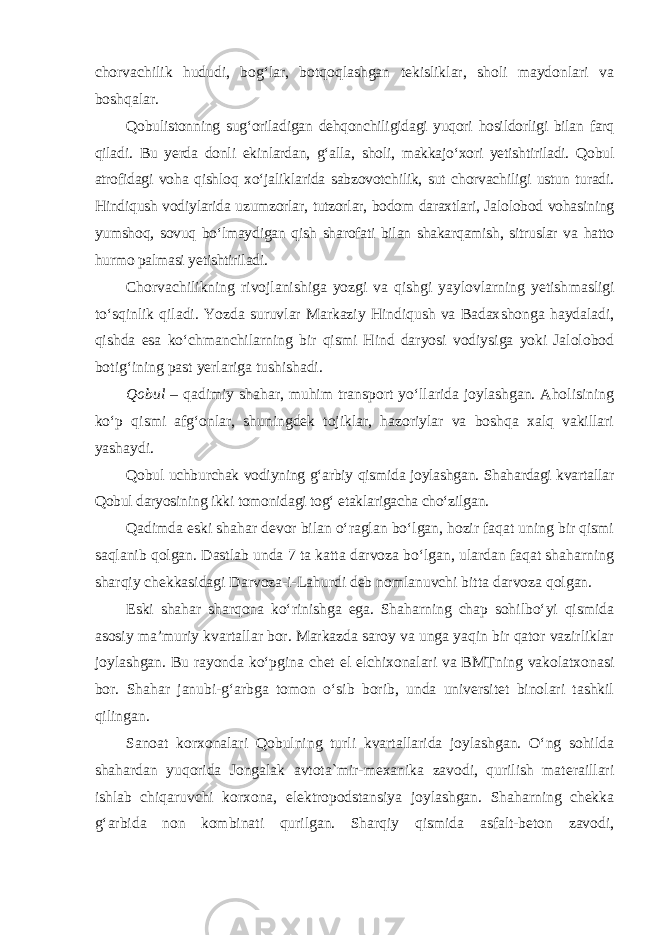 chorvachilik hududi, bog‘lar, botqoqlashgan tekisliklar, sholi maydonlari va boshqalar. Qobulistonning sug‘oriladigan dehqonchiligidagi yuqori hosildorligi bilan farq qiladi. Bu yerda donli ekinlardan, g‘alla, sholi, makkajo‘xori yetishtiriladi. Qobul atrofidagi voha qishloq xo‘jaliklarida sabzovotchilik, sut chorvachiligi ustun turadi. Hindiqush vodiylarida uzumzorlar, tutzorlar, bodom daraxtlari, Jalolobod vohasining yumshoq, sovuq bo‘lmaydigan qish sharofati bilan shakarqamish, sitruslar va hatto hurmo palmasi yetishtiriladi. Chorvachilikning rivojlanishiga yozgi va qishgi yaylovlarning yetish masligi to‘sqinlik qiladi. Yozda suruvlar Markaziy Hindiqush va Badax shonga haydaladi, qishda esa ko‘chmanchilarning bir qismi Hind daryosi vodiysiga yoki Jalolobod botig‘ining past yerlariga tushishadi. Qobul – qadimiy shahar, muhim transport yo‘llarida joylashgan. Aholisining ko‘p qismi afg‘onlar, shuningdek tojiklar, hazoriylar va boshqa xalq vakillari yashaydi. Qobul uchburchak vodiyning g‘arbiy qismida joylashgan. Shahardagi kvartallar Qobul daryosining ikki tomonidagi tog‘ etaklarigacha cho‘zilgan. Qadimda eski shahar devor bilan o‘raglan bo‘lgan, hozir faqat uning bir qismi saqlanib qolgan. Dastlab unda 7 ta katta darvoza bo‘lgan, ulardan faqat shaharning sharqiy chekkasidagi Darvoza-i-Lahurdi deb nomlanuvchi bitta darvoza qolgan. Eski shahar sharqona ko‘rinishga ega. Shaharning chap sohilbo‘yi qismida asosiy ma’muriy kvartallar bor. Markazda saroy va unga yaqin bir qator vazirliklar joylashgan. Bu rayonda ko‘pgina chet el elchixonalari va BMTning vakolatxonasi bor. Shahar janubi-g‘arbga tomon o‘sib borib, unda universitet binolari tashkil qilingan. Sanoat korxonalari Qobulning turli kvartallarida joylashgan. O‘ng sohilda shahardan yuqorida Jongalak avtota`mir-mexanika zavodi, qurilish materaillari ishlab chiqaruvchi korxona, elektropodstansiya joylashgan. Shaharning chekka g‘arbida non kombinati qurilgan. Sharqiy qismida asfalt-beton zavodi, 