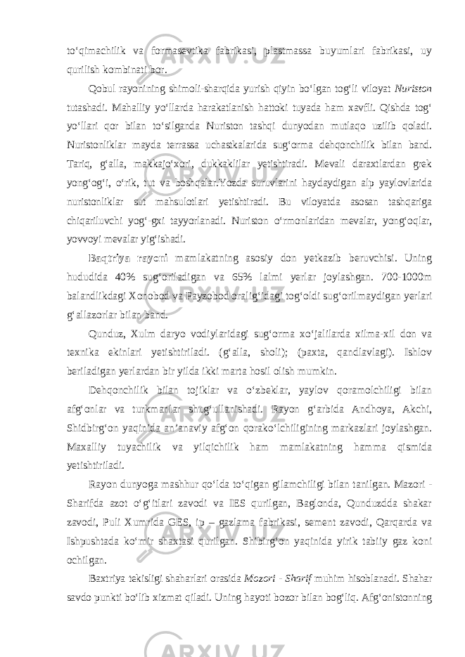 to‘qimachilik va formasevtika fabrikasi, plastmassa buyumlari fabrikasi, uy qurilish kombinati bor. Qobul rayonining shimoli-sharqida yurish qiyin bo‘lgan tog‘li viloyat Nuriston tutashadi. Mahalliy yo‘llarda harakatlanish hattoki tuyada ham xavfli. Qishda tog‘ yo‘llari qor bilan to‘silganda Nuriston tashqi dunyodan mutlaqo uzilib qoladi. Nuristonliklar mayda terrassa uchastkalarida sug‘orma dehqonchilik bilan band. Tariq, g‘alla, makkajo‘xori, dukkaklilar yetishtiradi. Mevali daraxtlardan grek yong‘og‘i, o‘rik, tut va boshqalar.Yozda suruvlarini haydaydigan alp yaylovlarida nuristonliklar sut mahsulotlari yetishtiradi. Bu viloyatda asosan tashqariga chiqariluvchi yog‘-gxi tayyorlanadi. Nuriston o‘rmonlaridan mevalar, yong‘oqlar, yovvoyi mevalar yig‘ishadi. Baqtriya rayoni mamlakatning asosiy don yetkazib beruvchisi. Uning hududida 40% sug‘oriladigan va 65% lalmi yerlar joylashgan. 700-1000m balandlikdagi Xonobod va Fayzobod oralig‘idagi tog‘oldi sug‘orilmay digan yerlari g‘allazorlar bilan band. Qunduz, Xulm daryo vodiylaridagi sug‘orma xo‘jalilarda xilma-xil don va texnika ekinlari yetishtiriladi. (g‘alla, sholi); (paxta, qandlavlagi). Ishlov beriladigan yerlardan bir yilda ikki marta hosil olish mumkin. Dehqonchilik bilan tojiklar va o‘zbeklar, yaylov qoramolchiligi bilan afg‘onlar va turkmanlar shug‘ullanishadi. Rayon g‘arbida Andhoya, Akchi, Shidbirg‘on yaqinida an’anaviy afg‘on qorako‘lchiligining markazlari joylashgan. Maxalliy tuyachilik va yilqichilik ham mamlakatning hamma qismida yetishtiriladi. Rayon dunyoga mashhur qo‘lda to‘qigan gilamchiligi bilan tanilgan. Mazori - Sharifda azot o‘g‘itlari zavodi va IES qurilgan, Baglonda, Qunduzdda shakar zavodi, Puli Xumrida GES, ip – gazlama fabrikasi, sement zavodi, Qarqarda va Ishpushtada ko‘mir shaxtasi qurilgan. Shibirg‘on yaqinida yirik tabiiy gaz koni ochilgan. Baxtriya tekisligi shaharlari orasida Mozori - Sharif muhim hisoblanadi. Shahar savdo punkti bo‘lib xizmat qiladi. Uning hayoti bozor bilan bog‘liq. Afg‘onistonning 