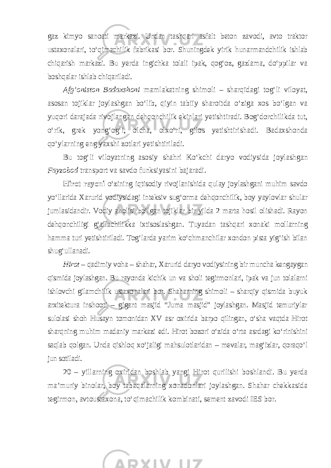 gaz kimyo sanoati markazi. Undan tashqari asfalt beton zavodi, avto traktor ustaxonalari, to‘qimachilik fabrikasi bor. Shuningdek yirik hunarmandchilik ishlab chiqarish markazi. Bu yerda ingichka tolali ipak, qog‘oz, gazlama, do‘ppilar va boshqalar ishlab chiqariladi. Afg‘oniston Badaxshoni mamlakatning shimoli – sharqidagi tog‘li viloyat, asosan tojiklar joylashgan bo‘lib, qiyin tabiiy sharoitda o‘ziga xos bo‘lgan va yuqori darajada rivojlangan dehqonchilik ekinlari yetishtiradi. Bog‘dorchilikda tut, o‘rik, grek yong‘og‘i, olcha, olxo‘ri, gilos yetishtiri shadi. Badaxshonda qo‘ylarning eng yaxshi zotlari yetishtiriladi. Bu tog‘li viloyatning asosiy shahri Ko‘kchi daryo vodiysida joylash gan Fayzobod transport va savdo funksiyasini bajaradi. Hirot rayoni o‘zining iqtisodiy rivojlanishida qulay joylashgani muhim savdo yo‘llarida Xarurid vodiysidagi inteksiv sug‘orma dehqonchilik, boy yaylovlar shular jumlasidandir. Vodiy aholisi bo‘lgan tojiklar bir yilda 2 marta hosil olishadi. Rayon dehqonchiligi g‘allachilikka ixtisoslashgan. Tuya dan tashqari xonaki mollarning hamma turi yetishtiriladi. Tog‘larda yarim ko‘chmanchilar xondon pista yig‘ish bilan shug‘ullanadi. Hirot – qadimiy voha – shahar, Xarurid daryo vodiysining bir muncha kengaygan qismida joylashgan. Bu rayonda kichik un va sholi tegirmonlari, ipak va jun tolalarni ishlovchi gilamchilik ustaxonalari bor. Shaharning shimoli – sharqiy qismida buyuk arxitektura inshooti – gigant masjid “Juma masjid” joylashgan. Masjid temuriylar sulolasi shoh Husayn tomonidan XV asr oxirida barpo qilingan, o‘sha vaqtda Hirot sharqning muhim madaniy markazi edi. Hirot bozori o‘zida o‘rta asrdagi ko‘rinishini saqlab qolgan. Unda qishloq xo‘jaligi mahsulotlaridan – mevalar, mag‘izlar, qoraqo‘l jun sotiladi. 20 – yillarning oxiridan boshlab yangi Hirot qurilishi boshlandi. Bu yerda ma’muriy binolar, boy tabaqalarning xonadonlari joylashgan. Shahar chekkasida tegirmon, avtoustaxona, to‘qimachilik kombinati, sement zavodi IES bor. 