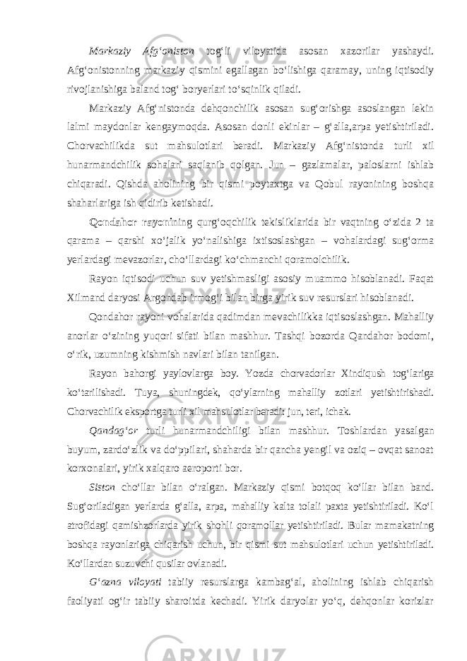 Markaziy Afg‘oniston tog‘li viloyatida asosan xazorilar yashaydi. Afg‘onistonning markaziy qismini egallagan bo‘lishiga qaramay, uning iqtisodiy rivojlanishiga baland tog‘ boryerlari to‘sqinlik qiladi. Markaziy Afg‘nistonda dehqonchilik asosan sug‘orishga asoslangan lekin lalmi maydonlar kengaymoqda. Asosan donli ekinlar – g‘alla,arpa yetishtiriladi. Chorvachilikda sut mahsulotlari beradi. Markaziy Afg‘nis tonda turli xil hunarmandchilik sohalari saqlanib qolgan. Jun – gazlamalar, paloslarni ishlab chiqaradi. Qishda aholining bir qismi poytaxtga va Qobul rayonining boshqa shaharlariga ish qidirib ketishadi. Qondahor rayoni ning qurg‘oqchilik tekisliklarida bir vaqtning o‘zida 2 ta qarama – qarshi xo‘jalik yo‘nalishiga ixtisoslashgan – vohalardagi sug‘orma yerlardagi mevazorlar, cho‘llardagi ko‘chmanchi qoramolchilik. Rayon iqtisodi uchun suv yetishmasligi asosiy muammo hisoblanadi. Faqat Xilmand daryosi Argondab irmog‘i bilan birga yirik suv resurslari hisoblanadi. Qondahor rayoni vohalarida qadimdan mevachilikka iqtisoslashgan. Mahalliy anorlar o‘zining yuqori sifati bilan mashhur. Tashqi bozorda Qandahor bodomi, o‘rik, uzumning kishmish navlari bilan tanilgan. Rayon bahorgi yaylovlarga boy. Yozda chorvadorlar Xindiqush tog‘ lariga ko‘tarilishadi. Tuya, shuningdek, qo‘ylarning mahalliy zotlari yetish tirishadi. Chorvachilik eksportga turli xil mahsulotlar beradi: jun, teri, ichak. Qandag‘or turli hunarmandchiligi bilan mashhur. Toshlardan yasal gan buyum, zardo‘zlik va do‘ppilari, shaharda bir qancha yengil va oziq – ovqat sanoat korxonalari, yirik xalqaro aeroporti bor. Siston cho‘llar bilan o‘ralgan. Markaziy qismi botqoq ko‘llar bilan band. Sug‘oriladigan yerlarda g‘alla, arpa, mahalliy kalta tolali paxta yetishtiriladi. Ko‘l atrofidagi qamishzorlarda yirik shohli qoramollar yetishtiriladi. Bular mamakatning boshqa rayonlariga chiqarish uchun, bir qismi sut mahsulotlari uchun yetishtiriladi. Ko‘llardan suzuvchi qusilar ovlanadi. G‘azna viloyati tabiiy resurslarga kambag‘al, aholining ishlab chiqarish faoliyati og‘ir tabiiy sharoitda kechadi. Yirik daryolar yo‘q, dehqonlar korizlar 