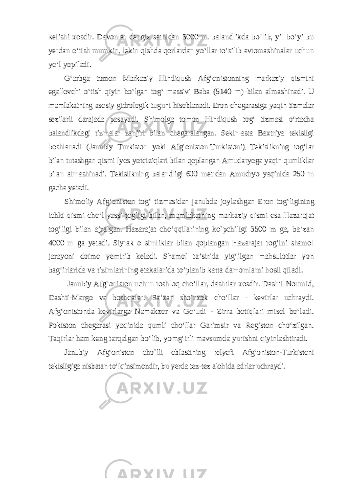 kelishi xosdir. Davonlar dengiz sathidan 3000 m. balandlikda bo‘lib, yil bo‘yi bu yerdan o‘tish mumkin, lekin qishda qorlardan yo‘llar to‘silib avtomashinalar uchun yo‘l yopiladi. G‘arbga tomon Markaziy Hindiqush Afg‘onistonning markaziy qismini egallovchi o‘tish qiyin bo‘lgan tog‘ massivi Baba (5140 m) bilan alma shinadi. U mamlakatning asosiy gidrologik tuguni hisoblanadi. Eron che ga rasiga yaqin tizmalar sezilarli darajada pasayadi. Shimolga tomon Hindiqush tog‘ tizmasi o‘rtacha balandlikdagi tizmalar zanjiri bilan chegaralangan. Sekin-asta Baxtriya tekisligi boshlanadi (Janubiy Turkiston yoki Afg‘oniston-Turkistoni) . Tekislikning tog‘lar bilan tutashgan qismi lyos yotqiziqlari bilan qoplangan Amudaryoga yaqin qumliklar bilan almashinadi. Tekislikning balandligi 600 metrdan Amudryo yaqinida 250 m gacha yetadi. Shimoliy Afg‘ oniston tog‘ tizmasidan janubda joylashgan Eron tog‘ ligining ichki qismi cho‘l yassi togligi bilan, mamlakatning markaziy qismi esa Hazarajat tog‘ligi bilan ajralgan. Hazarajat cho‘qqilarining kо`pchiligi 3500 m ga, ba’zan 4000 m ga yetadi. Siyrak о simliklar bilan qoplangan Hazarajat tog‘ini shamol jarayoni doimo yemirib keladi. Shamol ta’sirida yig‘ilgan mahsulotlar yon bag‘irlarida va tizimlarining etakalarida to‘planib katta damomlarni hosil qiladi. Janubiy Afg‘oniston uchun toshloq cho‘llar, dashtlar xosdir. Dashti-Noumid, Dashti-Margo va boshqalar. Ba’zan sho‘rxok cho‘llar - kevirlar uchraydi. Afg‘onistonda kevirlarga Namakzor va Go‘udi - Zirra botiqlari misol bo‘ladi. Pokiston chegarasi yaqinida qumli cho‘llar Garimsir va Registon cho‘zilgan. Taqirlar ham keng tarqalgan bo‘lib, yomg‘irli mavsumda yurishni qiyinlashtiradi. Janubiy Afg‘oniston сһо`lli oblastining relyefi Afg‘oniston-Turkistoni tekisligiga nisbatan to‘lqinsimondir, bu yerda tez-tez alohida adrlar uchraydi. 