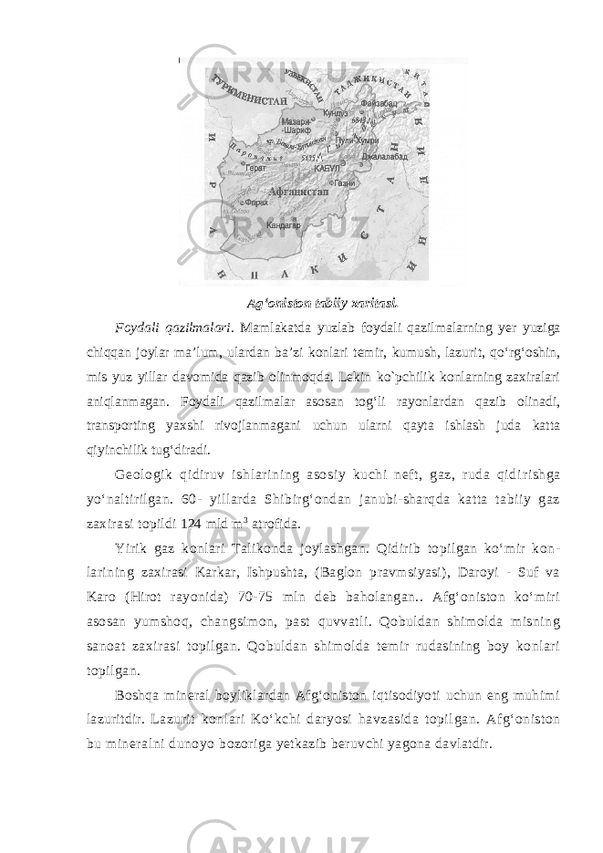 Ag‘oniston tabiiy xaritasi. Foydali qazilmalari. Mamlakatda yuzlab foydali qazilmalarning yer yuziga chiqqan joylar ma’lum, ulardan ba’zi konlari temir, kumush, lazurit, qo‘rg‘oshin, mis yuz yillar davomida qazib olinmoqda. Lekin kо`pchilik konlarning zaxiralari aniqlanmagan. Foydali qazilmalar asosan tog‘li rayonlardan qazib olinadi, transporting yaxshi rivojlanmagani uchun ularni qayta ishlash juda katta qiyinchilik tug‘diradi. Geologi k qi dir uv i shlari ni ng asosi y kuchi neft , gaz, ruda qi di ri shga yo‘naltirilgan. 60- yillarda Shibirg‘ondan janubi-sharqda katta tabiiy gaz zaxirasi topildi 124 mld m 3 atrofida. Yirik gaz konlari Talikonda joylashgan. Qidirib topilgan ko‘mir kon - larining zaxirasi Karkar, Ishpushta, (Baglon pravmsiyasi), Daroyi - Suf va Karo (Hirot rayonida) 70-75 mln deb baholangan.. Afg‘oniston ko‘miri asosan yumshoq, changsimon, past quvvatli. Qobuldan shimolda misning sanoat zaxirasi topilgan. Qobuldan shimolda temir rudasining boy konlari topilgan. Boshqa mineral boyliklardan Afg‘oniston iqtisodiyoti uchun eng muhimi lazuritdir. Lazurit konlari Ko‘kchi daryosi havzasida topil gan. Afg‘oniston bu mineralni dunoyo bozoriga yetkazib beruvchi yagona davlatdir. 