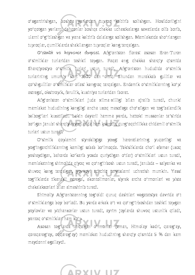 o‘zgartirishgan, boshqa yerlardan tuproq keltirib solishgan. Hosildorligini yo‘qotgan yerlarni dehqonlar boshqa chekka uchastkalarga savatlarda olib borib, ularni o‘g‘itlashgan va yana keltirib dalalarga solishgan. Mamlakatda sho‘rlangan tuproqlar, qumliklarda shakllangan tuproqlar keng tarqalgan. O‘simlik va hayvonot dunyosi. Afg‘oniston florasi asosan Eron-Turon o‘simliklar turlaridan tashkil topgan. Faqat eng chekka sharqiy qismida Sharqiyosiyo o‘simlik turlari ustun turadi. Afg‘oniston hududida o‘simlik turlarining umumiy soni 3500 dan ortiq. Shundan murakkab gullilar va qo‘shgullilar o‘simliklar oilasi kengroq tarqalgan. Endemik o‘simliklarning ko‘pi astragal, oksitropik, ferullik, kuziniya turlaridan iborat. Afg‘oniston o‘simliklari juda xilma-xilligi bilan ajralib turadi, chunki mamlakat hududining kengligi ancha uzoq masofaga cho‘zilgan va tog‘balandlik belbog‘lari kuzatiladi. Lekin deyarli hamma yerda, hattoki mussonlar ta’sirida bo‘lgan janubi-sharqiy rayonlarida ham kserofit, qurg‘oqchilikka chidamli o‘simlik turlari ustun turadi. O‘simlik qoplamini siyrakligiga yozgi haroratlarining yuqoriligi va yog‘ingarchiliklarning kamligi sabab bo‘lmoqda. Tekisliklarda cho‘l efemer (uzoq yashaydigan, bahorda ko‘karib yozda quriydigan o‘tlar) o‘simliklari ustun turadi, mamlakatning shimolida qiyoq va qo‘ng‘irbosh ustun turadi, janubda – salyanka va shuvoq keng tarqalgan, yovvoyi achchiq tarvuzlarni uchratish mumkin. Yassi tog‘liklarda tikanakli astragal, akontolimonlar, siyrak archa o‘rmonlari va pista chakalakzorlari bilan almashinib turadi. Shimoliy Afg‘onistonning tog‘oldi quruq dashtlari vegatatsiya davrida o‘t o‘simliklariga boy bo‘ladi. Bu yerda erkak o‘t va qo‘ng‘irboshdan tashkil topgan yaylovlar va pichanzorlar ustun turadi, ayrim joylarda shuvoq ustunlik qiladi, yantoq o‘simliklari ham ko‘p. Asosan tog‘larda tarqalgan o‘rmonlar (eman, Himolay kedri, qarag‘ay, qoraqarag‘ay, oqqarag‘ay) mamlakat hududining sharqiy qismida 5 % dan kam maydonni egallaydi. 