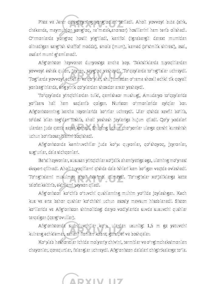 Pista va Jerar qarag‘ayning yong‘oqlari teriladi. Aholi yovvoyi buta (zirk, chakanda, maymunjon yong‘oq, na`matak,anorzor) hosillarini ham terib olishadi. O‘rmonlarda yong‘oq hosili yig‘iladi, kanifol (ignabargli daraxt mumidan olinadigan sarg‘ish shaffof modda), smola (mum), kamed (o‘simlik shirasi), asal, asalari mumi g‘amlanadi. Afg‘oniston hayvonot dunyosiga ancha boy. Tekisliklarda tuyoq lilardan yovvoyi eshak qulon, jayron, sayg‘oq yashaydi. To‘qaylarda to‘n g‘izlar uchraydi. Tog‘larda yovvoyi echkilar va qo‘ylar, shu jumladan o‘rama shoxli echki tik qoyali yonbag‘irlarda, eng yirik qo‘ylardan shoxdor arxar yashaydi. To‘qaylarda yirtqichlardan tulki, qamishzor mushugi, Amudaryo to‘qay larida yo‘lbars hali ham saqlanib qolgan. Nuriston o‘rmonlarida ayiqlar bor. Afg‘onistonning barcha rayonlarida bo‘rilar uchraydi. Ular qishda xavfli bo‘lib, to‘dasi bilan tog‘dan tushib, aholi yashash joylariga hujum qiladi. Qo‘y podalari ulardan juda qattiq zarar ko‘radi. Shuning uchun cho‘ponlar ularga qarshi kurashish uchun bo‘ribosar itlarini boqishadi. Afg‘onistonda kemiruvchilar juda ko‘p: quyonlar, qo‘shoyoq, jay ronlar, sug‘urlar, dala sichqonlari. Ba’zi hayvonlar, xususan yirtqichlar xo‘jalik ahamiyatiga ega, ularning mo‘ynasi eksport qilinadi. Aholi tuyoqlilarni qishda dala ishlari kam bo‘lgan vaqtda ovlashadi. To‘ng‘izlarni musulmon aholi iste’mol qilmaydi. To‘n g‘izlar xo‘jaliklarga katta talofat keltirib, ekinlarni payxon qiladi. Afg‘oniston ko‘chib o‘tuvchi qushlarning muhim yo‘lida joylashgan. Kech kuz va erta bahor qushlar ko‘chishi uchun asosiy mavsum hisob lanadi. Siston ko‘llarida va Afg‘oniston shimolidagi daryo vodiylarida suvda suzuvchi qushlar tarqalgan (qarg‘ovullar). Afg‘onistonda sudraluvchilar ko‘p, ulardan uzunligi 1,5 m ga yetuvchi kulrang echkiemar, zaharli ilonlar: kobra, gurzi, ef va boshqalar. Ko‘plab hashoratlar ichida molyariy chivini, termitlar va o‘rgim chaksimonlar: chayonlar, qoraqurtlar, falanglar uchraydi. Afg‘oniston dalalari chigirtkalarga to‘la. 