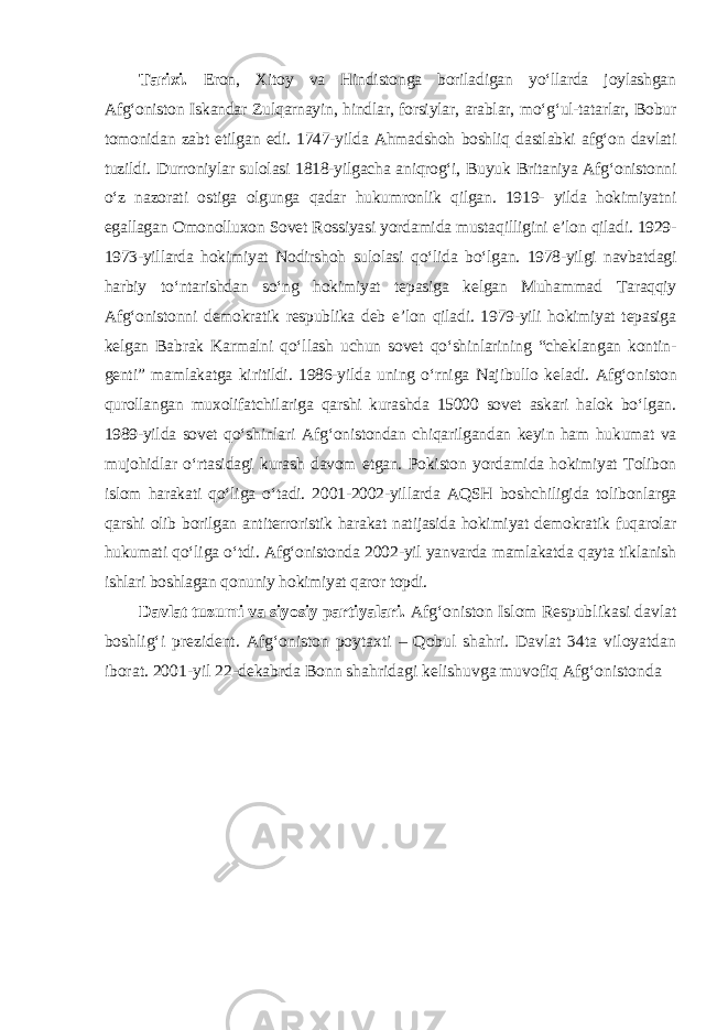 Tarixi. Eron, Xitoy va Hindistonga boriladigan yo‘llarda joylashgan Afg‘oniston Iskandar Zulqarnayin, hindlar, forsiylar, arablar, mo‘g‘ul-tatarlar, Bobur tomonidan zabt etilgan edi. 1747-yilda Ahmadshoh boshliq dastlabki afg‘on davlati tuzildi. Durroniylar sulolasi 1818-yilgacha aniqrog‘i, Buyuk Britaniya Afg‘onistonni o‘z nazorati ostiga olgunga qadar hukumronlik qilgan. 1919- yilda hokimiyatni egallagan Omonolluxon Sovet Rossiyasi yordamida mustaqilligini e’lon qiladi. 1929- 1973-yillarda hokimiyat Nodir shoh sulolasi qo‘lida bo‘lgan. 1978-yilgi navbatdagi harbiy to‘ntarishdan so‘ng hokimiyat tepasiga kelgan Muhammad Taraqqiy Afg‘onistonni demokratik respublika deb e’lon qiladi. 1979-yili hokimiyat tepasiga kelgan Babrak Karmalni qo‘llash uchun sovet qo‘shinlarining “cheklangan kontin - genti” mamlakatga kiritildi. 1986-yilda uning o‘rniga Najibullo keladi. Afg‘o niston qurollangan muxolifatchilariga qarshi kurashda 15000 sovet askari halok bo‘lgan. 1989-yilda sovet qo‘shinlari Afg‘onistondan chiqarilgandan keyin ham hukumat va mujohidlar o‘rtasidagi kurash davom etgan. Pokiston yordamida hokimiyat Tolibon islom harakati qo‘liga o‘tadi. 2001-2002-yillarda AQSH boshchiligida tolibonlarga qarshi olib borilgan antiterroristik harakat natijasida hokimiyat demokratik fuqarolar hukumati qo‘liga o‘tdi. Afg‘onistonda 2002-yil yanvarda mamlakatda qayta tiklanish ishlari boshlagan qonuniy hokimiyat qaror topdi. Davlat tuzumi va siyosiy partiyalari. Afg‘oniston Islom Respub likasi davlat boshlig‘i prezident. Afg‘oniston poytaxti – Qobul shahri. Davlat 34ta viloyatdan iborat. 2001-yil 22-dekabrda Bonn shahridagi kelishuvga muvofiq Afg‘onistonda 