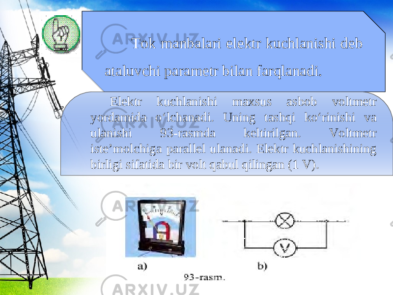 Tok manbalari elektr kuchlanishi deb ataluvchi parametr bilan farqlanadi. Elektr kuchlanishi maxsus asbob voltmetr yordamida o‘lchanadi. Uning tashqi ko‘rinishi va ulanishi 93-rasmda keltirilgan. Voltmetr iste’molchiga parallel ulanadi. Elektr kuchlanishining birligi sifatida bir volt qabul qilingan (1 V). 