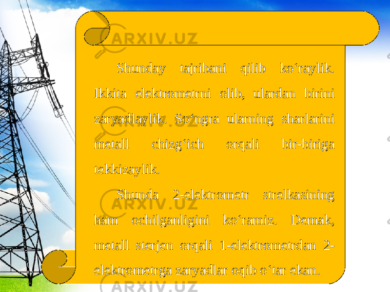 Shunday tajribani qilib ko‘raylik. Ikkita elektrometrni olib, ulardan birini zaryadlaylik. So‘ngra ularning sharlarini metall chizg‘ich orqali bir-biriga tekkizaylik. Shunda 2-elektrometr strelkasining ham ochilganligini ko‘ramiz. Demak, metall sterjen orqali 1-elektrometrdan 2- elektrometrga zaryadlar oqib o‘tar ekan. 