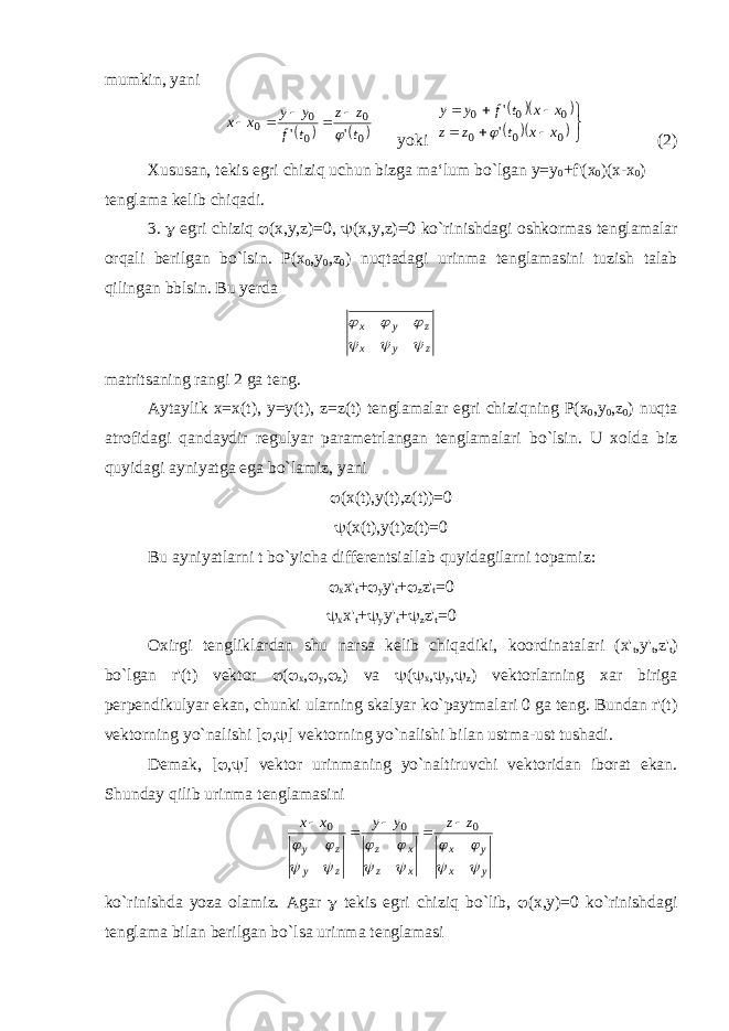 mumkin, yani   0 0 0 0 0 &#39; &#39; t z z t f y y x x       yoki               0 0 0 0 0 0 &#39; &#39; x x t z z x x t f y y  (2) Xususan, tekis egri chiziq uchun bizga ma‘lum bo`lgan y=y 0 +f&#39;(x 0 )(x-x 0 ) tenglama kelib chiqadi. 3.  egri chiziq  (x,y,z)=0,  (x,y,z)=0 ko`rinishdagi oshkormas tenglamalar orqali berilgan bo`lsin. Р (x 0 ,y 0 ,z 0 ) nuqtadagi urinma tenglamasini tuzish talab qilingan bblsin. Bu yerda z y x z y x       matritsaning rangi 2 ga teng. Aytaylik x = x ( t ), y = y ( t ), z = z ( t ) tenglamalar egri chizi q ning Р( x 0 , y 0 , z 0 ) nu q ta atrofidagi q andaydir regulyar parametrlangan tenglamalari b o `lsin. U xolda biz q uyidagi ayniyatga ega b o `lamiz, yani  ( x ( t ), y ( t ), z ( t ))=0  (x(t),y(t)z(t)=0 Bu ayniyatlarni t bo`yicha differentsiallab quyidagilarni topamiz:  x x&#39; t +  y y&#39; t +  z z&#39; t =0  x x&#39; t +  y y&#39; t +  z z&#39; t =0 Oxirgi tengliklardan shu narsa kelib chiqadiki, koordinatalari (x&#39; t ,y&#39; t ,z&#39; t ) bo`lgan r&#39;(t) vektor  (  x ,  y ,  z ) va  (  x ,  y ,  z ) vektorlarning xar biriga perpendikulyar ekan, chunki ularning skalyar ko`paytmalari 0 ga teng. Bundan r&#39;(t) vektorning yo`nalishi [  ,  ] vektorning yo`nalishi bilan ustma-ust tushadi. Demak, [  ,  ] vektor urinmaning yo`naltiruvchi vektoridan iborat ekan. Shunday q ilib urinma tenglamasini yx yx xz xz zy zy z z y y x x             000      ko `rinishda yoza olamiz. Agar  tekis egri chiziq bo ` lib ,  (х,у)=0 ko ` rinishdagi tenglama bilan berilgan bo ` lsa urinma tenglamasi 