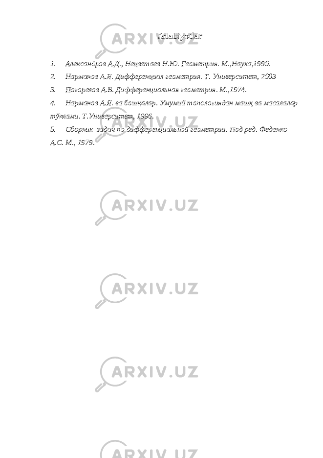  Adabiyotlar 1. Александров А.Д., Нецветаев Н.Ю. Геометрия. М.,Наука,1990. 2. Нарманов А.Я. Дифференциал геометрия. Т. Университет, 2003 3. Погорелов А.В. Дифференциальная геометрия. М.,1974. 4. Нарманов А.Я. ва бошқалар. Умумий топологиядан машқ ва масалалар тўплами. Т.Университет, 1996. 5. Сборник задач по дифференциальной геометрии. Под ред. Феденко А.С. М., 1979 . 