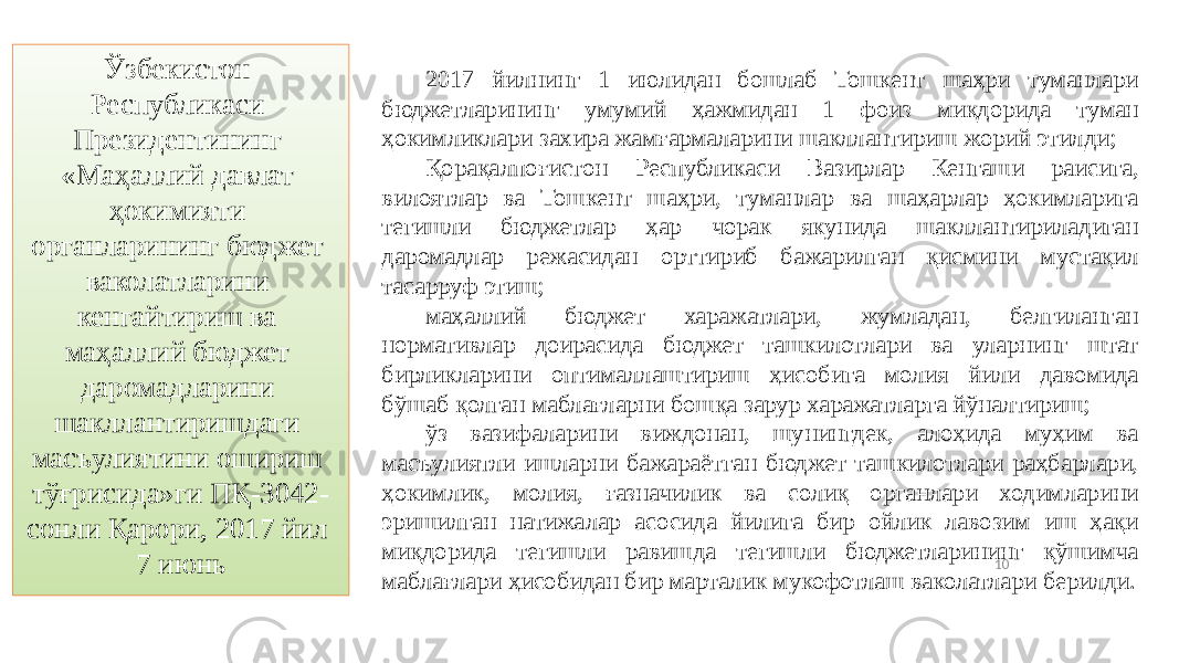 10Ўзбекистон Республикаси Президентининг «Маҳаллий давлат ҳокимияти органларининг бюджет ваколатларини кенгайтириш ва маҳаллий бюджет даромадларини шакллантиришдаги масъулиятини ошириш тўғрисида»ги ПҚ-3042- сонли Қарори, 2017 йил 7 июнь 2017 йилнинг 1 июлидан бошлаб Тошкент шаҳри туманлари бюджетларининг умумий ҳажмидан 1 фоиз миқдорида туман ҳокимликлари захира жамғармаларини шакллантириш жорий этилди; Қорақалпоғистон Республикаси Вазирлар Кенгаши раисига, вилоятлар ва Тошкент шаҳри, туманлар ва шаҳарлар ҳокимларига тегишли бюджетлар ҳар чорак якунида шакллантириладиган даромадлар режасидан орттириб бажарилган қисмини мустақил тасарруф этиш; маҳаллий бюджет харажатлари, жумладан, белгиланган нормативлар доирасида бюджет ташкилотлари ва уларнинг штат бирликларини оптималлаштириш ҳисобига молия йили давомида бўшаб қолган маблағларни бошқа зарур харажатларга йўналтириш; ўз вазифаларини виждонан, шунингдек, алоҳида муҳим ва масъулиятли ишларни бажараётган бюджет ташкилотлари раҳбарлари, ҳокимлик, молия, ғазначилик ва солиқ органлари ходимларини эришилган натижалар асосида йилига бир ойлик лавозим иш ҳақи миқдорида тегишли равишда тегишли бюджетларининг қўшимча маблағлари ҳисобидан бир марталик мукофотлаш ваколатлари берилди. 