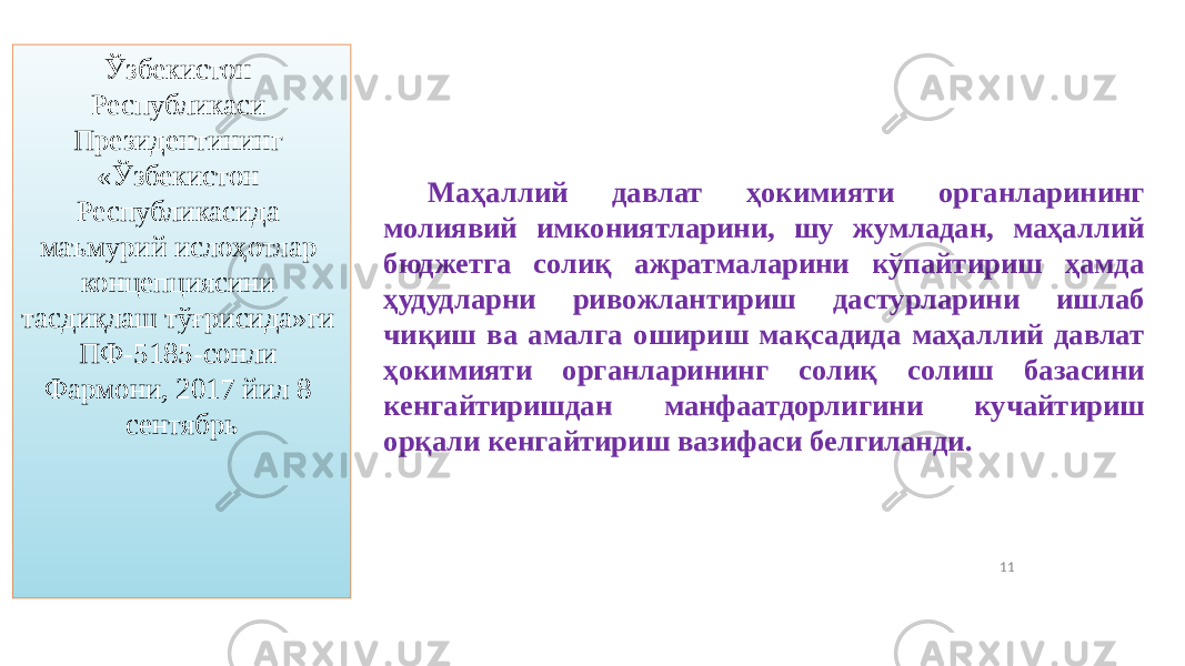 11Ўзбекистон Республикаси Президентининг «Ўзбекистон Республикасида маъмурий ислоҳотлар концепциясини тасдиқлаш тўғрисида»ги ПФ-5185-сонли Фармони, 2017 йил 8 сентябрь Маҳаллий давлат ҳокимияти органларининг молиявий имкониятларини, шу жумладан, маҳаллий бюджетга солиқ ажратмаларини кўпайтириш ҳамда ҳудудларни ривожлантириш дастурларини ишлаб чиқиш ва амалга ошириш мақсадида маҳаллий давлат ҳокимияти органларининг солиқ солиш базасини кенгайтиришдан манфаатдорлигини кучайтириш орқали кенгайтириш вазифаси белгиланди. 