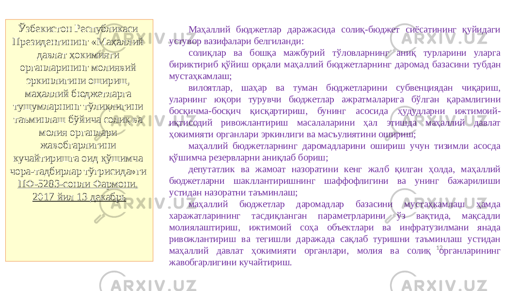 12Ўзбекистон Республикаси Президентининг «Маҳаллий давлат ҳокимияти органларининг молиявий эркинлигини ошириш, маҳаллий бюджетларга тушумларнинг тўлиқлигини таъминлаш бўйича солиқ ва молия органлари жавобгарлигини кучайтиришга оид қўшимча чора-тадбирлар тўғрисида»ги ПФ-5283-сонли Фармони, 2017 йил 13 декабрь Маҳаллий бюджетлар даражасида солиқ-бюджет сиёсатининг қуйидаги устувор вазифалари белгиланди: солиқлар ва бошқа мажбурий тўловларнинг аниқ турларини уларга бириктириб қўйиш орқали маҳаллий бюджетларнинг даромад базасини тубдан мустаҳкамлаш; вилоятлар, шаҳар ва туман бюджетларини субвенциядан чиқариш, уларнинг юқори турувчи бюджетлар ажратмаларига бўлган қарамлигини босқичма-босқич қисқартириш, бунинг асосида ҳудудларни ижтимоий- иқтисодий ривожлантириш масалаларини ҳал этишда маҳаллий давлат ҳокимияти органлари эркинлиги ва масъулиятини ошириш; маҳаллий бюджетларнинг даромадларини ошириш учун тизимли асосда қўшимча резервларни аниқлаб бориш; депутатлик ва жамоат назоратини кенг жалб қилган ҳолда, маҳаллий бюджетларни шакллантиришнинг шаффофлигини ва унинг бажарилиши устидан назоратни таъминлаш; маҳаллий бюджетлар даромадлар базасини мустаҳкамлаш ҳамда харажатларининг тасдиқланган параметрларини ўз вақтида, мақсадли молиялаштириш, ижтимоий соҳа объектлари ва инфратузилмани янада ривожлантириш ва тегишли даражада сақлаб туришни таъминлаш устидан маҳаллий давлат ҳокимияти органлари, молия ва солиқ органларининг жавобгарлигини кучайтириш. 