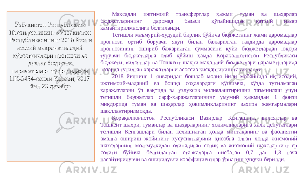 15Ўзбекистон Республикаси Президентининг «Ўзбекистон Республикасининг 2018 йилги асосий макроиқтисодий кўрсаткичлари прогнози ва давлат бюджети параметрлари тўғрисида»ги ПҚ-3454-сонли Қарори, 2017 йил 29 декабрь Мақсадли ижтимоий трансфертлар ҳажми туман ва шаҳарлар бюджетларининг даромад базаси кўпайишидан қатъий назар камайтирилмаслиги белгиланди. Тегишли маъмурий-ҳудудий бирлик бўйича бюджетнинг жами даромадлар прогнози ортиб борувчи якун билан бажарилган тақдирда даромадлар прогнозининг ошириб бажарилган суммасини қуйи бюджетлардан юқори турувчи бюджетларга олиб қўйиш ҳамда Қорақалпоғистон Республикаси бюджети, вилоятлар ва Тошкент шаҳри маҳаллий бюджетлари параметрларида назарда тутилган харажатларни асоссиз қисқартириш тақиқланди. 2018 йилнинг 1 январидан бошлаб молия йили мобайнида иқтисодий, ижтимоий-маданий ва бошқа соҳалардаги қўшимча, кўзда тутилмаган харажатларни ўз вақтида ва узлуксиз молиялаштиришни таъминлаш учун тегишли бюджетлар сарф-харажатларининг умумий ҳажмидан 1 фоизи миқдорида туман ва шаҳарлар ҳокимликларининг захира жамғармалари шакллантирилмоқда. Қорақалпоғистон Республикаси Вазирлар Кенгашига, вилоятлар ва Тошкент шаҳри, туманлар ва шаҳарларнинг ҳокимликларига халқ депутатлари тегишли Кенгашлари билан келишилган ҳолда минтақанинг ва фаолиятни амалга ошириш жойининг хусусиятларини ҳисобга олган ҳолда жисмоний шахсларнинг мол-мулкидан олинадиган солиқ ва жисмоний шахсларнинг ер солиғи бўйича белгиланган ставкаларга нисбатан 0,7 дан 1,3 гача пасайтирилувчи ва оширилувчи коэффициентлар ўрнатиш ҳуқуқи берилди. 