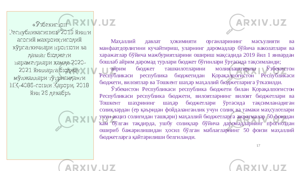 17«Ўзбекистон Республикасининг 2019 йилги асосий макроиқтисодий кўрсаткичлари прогнози ва давлат бюджети параметрлари ҳамда 2020- 2021 йилларга бюджет мўлжаллари тўғрисида»ги ПҚ-4086-сонли Қарори, 2018 йил 26 декабрь Маҳаллий давлат ҳокимияти органларининг масъулияти ва манфаатдорлигини кучайтириш, уларнинг даромадлар бўйича ваколатлари ва харажатлар бўйича мажбуриятларини ошириш мақсадида 2019 йил 1 январдан бошлаб айрим даромад турлари бюджет бўғинлари ўртасида тақсимланди; айрим бюджет ташкилотларини молиялаштириш Ўзбекистон Республикаси республика бюджетидан Қорақалпоғистон Республикаси бюджети, вилоятлар ва Тошкент шаҳар маҳаллий бюджетларига ўтказилди. Ўзбекистон Республикаси республика бюджети билан Қорақалпоғистон Республикаси республика бюджети, вилоятларнинг вилоят бюджетлари ва Тошкент шаҳрининг шаҳар бюджетлари ўртасида тақсимланадиган солиқлардан (ер қаъридан фойдаланганлик учун солиқ ва тамаки маҳсулотлари учун акциз солиғидан ташқари) маҳаллий бюджетларга ажратмалар 50 фоиздан кам бўлган тақдирда, ушбу солиқлар бўйича даромадларнинг прогноздан ошириб бажарилишидан ҳосил бўлган маблағларнинг 50 фоизи маҳаллий бюджетларга қайтарилиши белгиланди. 