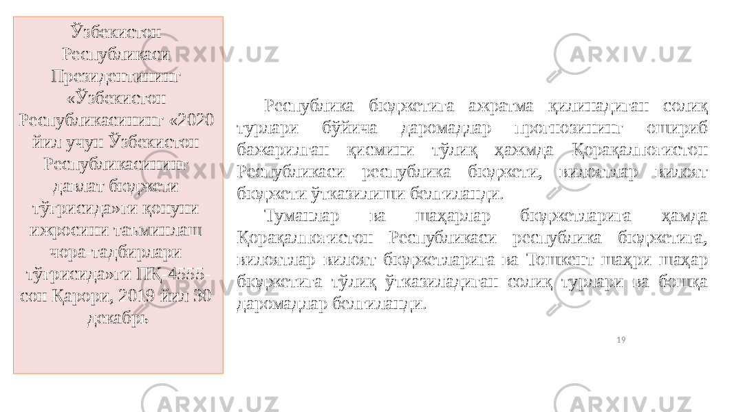 19Ўзбекистон Республикаси Президентининг «Ўзбекистон Республикасининг «2020 йил учун Ўзбекистон Республикасининг давлат бюджети тўғрисида»ги қонуни ижросини таъминлаш чора-тадбирлари тўғрисида»ги ПҚ-4555- сон Қарори, 2019 йил 30 декабрь Республика бюджетига ажратма қилинадиган солиқ турлари бўйича даромадлар прогнозининг ошириб бажарилган қисмини тўлиқ ҳажмда Қорақалпоғистон Республикаси республика бюджети, вилоятлар вилоят бюджети ўтказилиши белгиланди. Туманлар ва шаҳарлар бюджетларига ҳамда Қорақалпоғистон Республикаси республика бюджетига, вилоятлар вилоят бюджетларига ва Тошкент шаҳри шаҳар бюджетига тўлиқ ўтказиладиган солиқ турлари ва бошқа даромадлар белгиланди. 