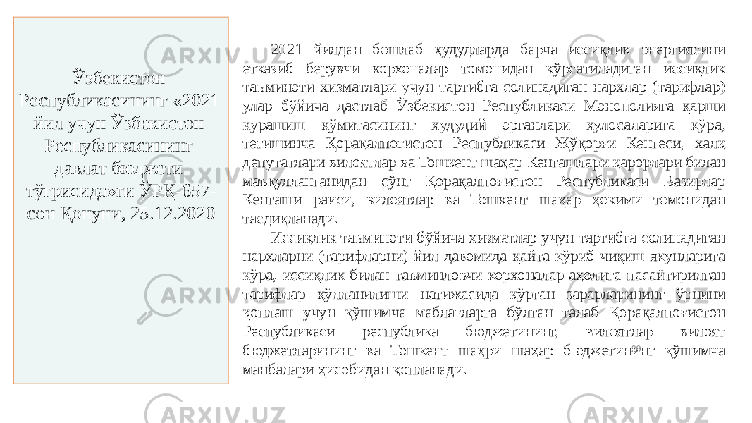 20Ўзбекистон Республикасининг «2021 йил учун Ўзбекистон Республикасининг давлат бюджети тўғрисида»ги ЎРҚ-657- сон Қонуни, 25.12.2020 2021 йилдан бошлаб ҳудудларда барча иссиқлик энергиясини етказиб берувчи корхоналар томонидан кўрсатиладиган иссиқлик таъминоти хизматлари учун тартибга солинадиган нархлар (тарифлар) улар бўйича дастлаб Ўзбекистон Республикаси Монополияга қарши курашиш қўмитасининг ҳудудий органлари хулосаларига кўра, тегишинча Қорақалпоғистон Республикаси Жўқорғи Кенгеси, халқ депутатлари вилоятлар ва Тошкент шаҳар Кенгашлари қарорлари билан маъқулланганидан сўнг Қорақалпоғистон Республикаси Вазирлар Кенгаши раиси, вилоятлар ва Тошкент шаҳар ҳокими томонидан тасдиқланади. Иссиқлик таъминоти бўйича хизматлар учун тартибга солинадиган нархларни (тарифларни) йил давомида қайта кўриб чиқиш якунларига кўра, иссиқлик билан таъминловчи корхоналар аҳолига пасайтирилган тарифлар қўлланилиши натижасида кўрган зарарларининг ўрнини қоплаш учун қўшимча маблағларга бўлган талаб Қорақалпоғистон Республикаси республика бюджетининг, вилоятлар вилоят бюджетларининг ва Тошкент шаҳри шаҳар бюджетининг қўшимча манбалари ҳисобидан қопланади. 