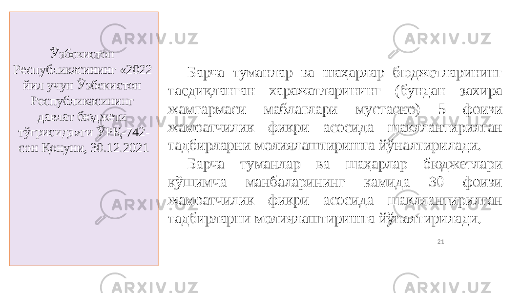 21Ўзбекистон Республикасининг «2022 йил учун Ўзбекистон Республикасининг давлат бюджети тўғрисида»ги ЎРҚ-742- сон Қонуни, 30.12.2021 Барча туманлар ва шаҳарлар бюджетларининг тасдиқланган харажатларининг (бундан захира жамғармаси маблағлари мустасно) 5 фоизи жамоатчилик фикри асосида шакллантирилган тадбирларни молиялаштиришга йўналтирилади. Барча туманлар ва шаҳарлар бюджетлари қўшимча манбаларининг камида 30 фоизи жамоатчилик фикри асосида шакллантирилган тадбирларни молиялаштиришга йўналтирилади. 