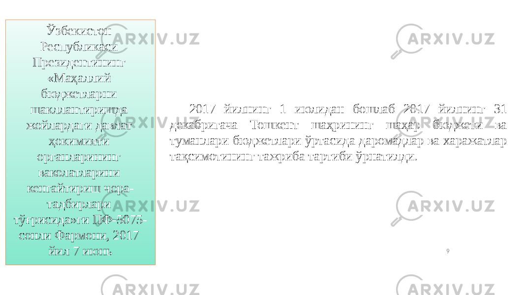 9Ўзбекистон Республикаси Президентининг «Маҳаллий бюджетларни шакллантиришда жойлардаги давлат ҳокимияти органларининг ваколатларини кенгайтириш чора- тадбирлари тўғрисида»ги ПФ-5075- сонли Фармони, 2017 йил 7 июнь 2017 йилнинг 1 июлидан бошлаб 2017 йилнинг 31 декабригача Тошкент шаҳрининг шаҳар бюджети ва туманлари бюджетлари ўртасида даромадлар ва харажатлар тақсимотининг тажриба тартиби ўрнатилди. 