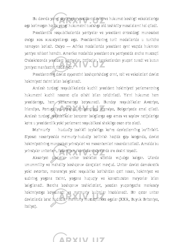 Bu davrda yangi saylangan prezident davlat va hukumat boshlg&#39;i vakolatlariga ega bo&#39;lmagan holda yangi hukumatni tuzishga oid tashkiliy masalalarni hal qiladi. Prezidentlik respublikalarida partiyalar va prezident o&#39;rtasidagi munosabat o&#39;ziga xos xususiyatlarga ega. Prezidentlikning turli modellarida u turlicha namoyon bo&#39;ladi. Osiyo — Afrika modellarida prezident ayni vaqtda hukmron partiya rahbari hamdir. Amerika modelida prezident o&#39;z partiyasida ancha mustaqil O&#39;zbekistonda prezident partiyalar, ittifoqlar, harakatlardan yuqori turadi va butun jamiyat manfaatini ifodalaydi. Prezidentning davlat apparatini boshqarishdagi o&#39;rni, roli va vakolatlari davlat hokimiyati tizimi bilan belgilanadi. Aralash turdagi respublikalarda kuchli prezident hokimiyati parlamentning hukumatni kuchli nazorat qila olishi bilan to&#39;ldiriladi. Ya&#39;ni hukumat ham prezidentga, ham parlamentga bo&#39;ysunadi. Bunday respublikalar Avstriya, Irlandiya, Portugaliya, Polsha, Finlyandiya, Fransiya, Bolgariyada amal qiladi. Aralash turdagi respublikalar barqaror belgilarga ega emas va saylov natijalariga ko&#39;ra u prezidentlik yoki parlament respublikasi shakliga oson o&#39;ta oladi. Ma&#39;muriy — hududiy tashkil topishiga ko&#39;ra davlatlarning bo&#39;linishi. Siyosat nazariyasida ma&#39;muriy-hududiy bo&#39;linish haqida gap ketganda, davlat hokimiyatining munosabat prinsiplari va mexanizmlari nazarda tutiladi. Amalda bu prinsiplar unitarizm, federalizm, konfederatsiyalarda o&#39;z aksini topadi. Aksariyat davlatlar unitar tashkilot sifatida vujudga kelgan. Ularda umummilliy va mahalliy boshqaruv darajalari mavjud. Unitar davlat demokratik yoki avtoritar, monarxiya yoki respublika bo&#39;lishidan qat&#39;i nazar, hokimiyat va sudning yagona tizimi, yagona huquqiy va konstitutsion me&#39;yorlar bilan belgilanadi. Barcha boshqaruv tashkilotlari, pastdan yuqorigacha markaziy hokimiyatga bo&#39;ysunadi va ma&#39;muriy bulimlar hisoblanadi. Bir qator unitar davlatlarda ba&#39;zi hududlar ma&#39;muriy mustaqillikka egalar (XXR, Buyuk Britaniya, Italiya). 