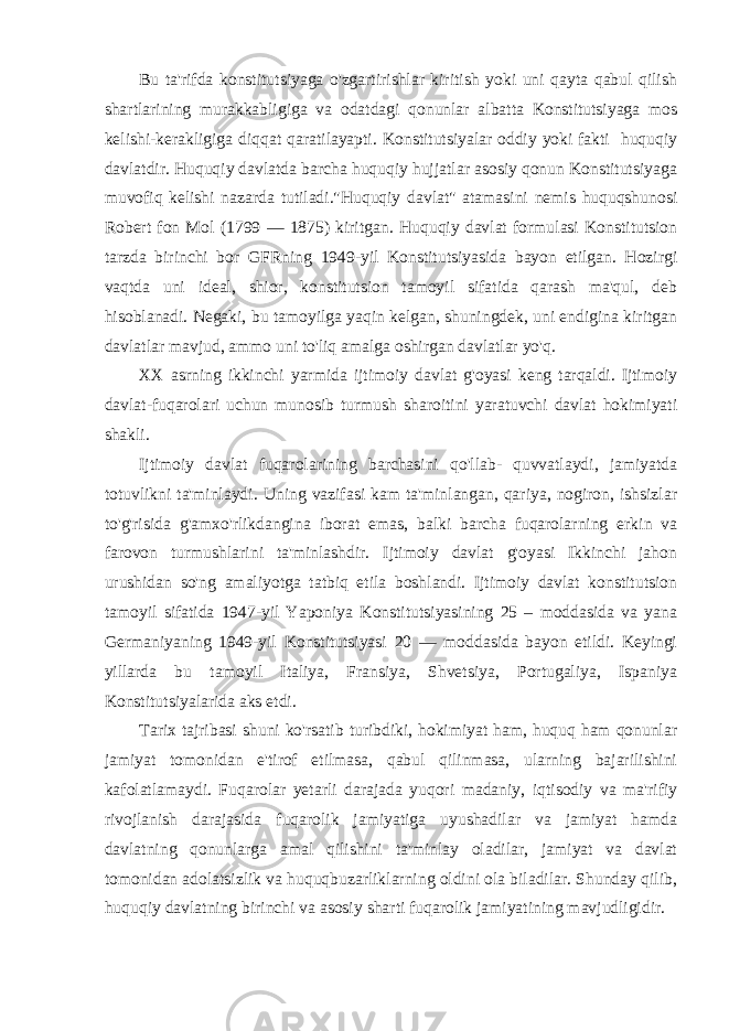 Bu ta&#39;rifda konstitutsiyaga o&#39;zgartirishlar kiritish yoki uni qayta qabul qilish shartlarining murakkabligiga va odatdagi qonunlar albatta Konstitutsiyaga mos kelishi-kerakligiga diqqat qaratilayapti. Konstitutsiyalar oddiy yoki fakti huquqiy davlatdir. Huquqiy davlatda barcha huquqiy hujjatlar asosiy qonun Konstitutsiyaga muvofiq kelishi nazarda tutiladi.&#34;Huquqiy davlat&#34; atamasini nemis huquqshunosi Robert fon Mol (1799 — 1875) kiritgan. Huquqiy davlat formulasi Konstitutsion tarzda birinchi bor GFRning 1949-yil Konstitutsiyasida bayon etilgan. Hozirgi vaqtda uni ideal, shior, konstitutsion tamoyil sifatida qarash ma&#39;qul, deb hisoblanadi. Negaki, bu tamoyilga yaqin kelgan, shuningdek, uni endigina kiritgan davlatlar mavjud, ammo uni to&#39;liq amalga oshirgan davlatlar yo&#39;q. XX asrning ikkinchi yarmida ijtimoiy davlat g&#39;oyasi keng tarqaldi. Ijtimoiy davlat-fuqarolari uchun munosib turmush sharoitini yaratuvchi davlat hokimiyati shakli. Ijtimoiy davlat fuqarolarining barchasini qo&#39;llab- quvvatlaydi, jamiyatda totuvlikni ta&#39;minlaydi. Uning vazifasi kam ta&#39;minlangan, qariya, nogiron, ishsizlar to&#39;g&#39;risida g&#39;amxo&#39;rlikdangina iborat emas, balki barcha fuqarolarning erkin va farovon turmushlarini ta&#39;minlashdir. Ijtimoiy davlat g&#39;oyasi Ikkinchi jahon urushidan so&#39;ng amaliyotga tatbiq etila boshlandi. Ijtimoiy davlat konstitutsion tamoyil sifatida 1947-yil Yaponiya Konstitutsiyasining 25 – moddasida va yana Germaniyaning 1949-yil Konstitutsiyasi 20 — moddasida bayon etildi. Keyingi yillarda bu tamoyil Italiya, Fransiya, Shvetsiya, Portugaliya, Ispaniya Konstitutsiyalarida aks etdi. Tarix tajribasi shuni ko&#39;rsatib turibdiki, hokimiyat ham, huquq ham qonunlar jamiyat tomonidan e&#39;tirof etilmasa, qabul qilinmasa, ularning bajarilishini kafolatlamaydi. Fuqarolar yetarli darajada yuqori madaniy, iqtisodiy va ma&#39;rifiy rivojlanish darajasida fuqarolik jamiyatiga uyushadilar va jamiyat hamda davlatning qonunlarga amal qilishini ta&#39;minlay oladilar, jamiyat va davlat tomonidan adolatsizlik va huquqbuzarliklarning oldini ola biladilar. Shunday qilib, huquqiy davlatning birinchi va asosiy sharti fuqarolik jamiyatining mavjudligidir. 