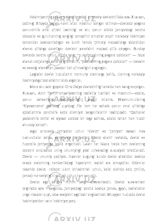 Hokimiyatning yakka markazli modeli an&#39;anaviy davlatchilikka xos. Xususan, qadimgi Xitoyda legizm nomi bilan mashhur bo&#39;lgan ta&#39;limot—davlatda yagona qonunchilik amal qilishi lozimligi va shu qonun oldida jamiyatdagi barcha tabaqalar va guruhlarning tengligi tamoyilini o&#39;rnatish orqali markaziy hokimiyat tomonidan boshqariladigan va burch hamda ijtimoiy maqsadlarga sidqidildan xizmat qilishga qaratilgan davlatni yaratishni maqsad qilib qo&#39;ygan. Bunday davlatda barcha qonun oldida teng: &#34;mukofotlashning yagona qoidalari&#34; — faqat xizmat natijalariga ko&#39;ra belgilanishini, &#34;jazolashning yagona qoidalari&#34; — lavozim va avvalgi xizmatlari jazodan holi qilmasligini anglatgan. Legistlar davlat hududlarini ma&#39;muriy qismlarga bo&#39;lib, ularning markaziy hokimiyatga itoat etishini talab etganlar. Mana shu kabi g&#39;oyalar O&#39;rta Osiyo davlatchiligi tarixida ham keng tarqalgan. Xususan, Amir Temur imperiyasining tashkiliy tuzilishi va mazmuni—adolat, qonun ustivorligiga asoslanganligini yaxshi bilamiz. Nizomulmulkning &#34;Siyosatnoma&#34; asaridagi quyidagi fikr ham har sohada qonun amal qilishiga ajdodlarimiz qanchalik katta ahamiyat berganliklarini tasdiqlaydi: &#34;Qachonki podshohlik tartibi va siyosat qoidasi bir izga solinsa, adolat ishlari ham huddi shunday bo&#39;ladi&#34;. Agar an&#39;anaviy jamiyatlar uchun &#34;davlat&#34; va &#34;jamiyat&#34; asosan mos tushunchalar bo&#39;lsa, zamonaviy jamiyatlar, albatta shartli ravishda, davlat va fuqarolik jamiyatiga bo&#39;lib o&#39;rganiladi. Lekin har ikkala holda ham davlatning tabiatini aniqlashda uning umumiyligi yoki universaligi xususiyati ta&#39;kidlanadi. Davlat — umumiy qadriyat. Insonlar bugungi kunda davlat shaklidan boshqa tarzda o&#39;zlarining hamkorlikdagi hayotlarini tashkil eta olmaydilar. Odamlar nazarida davlat- nafaqat ularni birlashtirish uchun, balki alohida xalq (millat, jamoa) ma&#39;naviyligini saqlash uchun ham zarurdir. Davlat ega bo&#39;lgak muhim belgi—suverenitetdir. Davlat suvereniteti to&#39;g&#39;risida so&#39;z ketganda, jamiyatdagi barcha boshqa jamoa, gyph, tashkilotlar unga nisbatan quyi, tobe vaziyatni egallashi anglashiladi. Muayyan hududda davlat hokimiyatidan ustun hokimiyat yo&#39;q. 