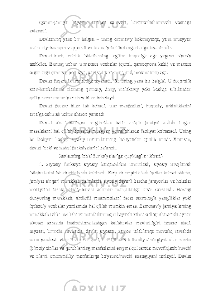 Qonun-jamiyat hayotini tartibga soluvchi, barqarorlashturuvchi vositaga aylanadi. Davlatning yana bir belgisi – uning ommaviy hokimiyatga, ya&#39;ni muayyan ma&#39;muriy-boshqaruv apparati va huquqiy-tartibot organlariga tayanishdir. Davlat-kuch, zo&#39;rlik ishlatishning legitim huquqiga ega yagona siyosiy tashkilot. Buning uchun u maxsus vositalar (qurol, qamoqxona kabi) va maxsus organlarga (armiya, politsiya, xavfsizlik xizmati, sud, prokuratura) ega. Davlat-fuqarolik institutiga tayanadi. Bu uning yana bir belgisi. U fuqorolik xatti-harakatlarini ularning ijtimoiy, diniy, malakaviy yoki boshqa sifatlaridan qat&#39;iy nazar umumiy o&#39;lchov bilan baholaydi. Davlat fuqaro bilan ish ko&#39;radi, ular manfaatlari, huquqiy, erkinliklarini amalga oshirish uchun sharoit yaratadi. Davlat o&#39;z tabiati va belgilaridan kelib chiqib jamiyat oldida turgan masalalarni hal qilish borasida muayyan yo&#39;nalishlarda faoliyat ko&#39;rsatadi. Uning bu faoliyati boshqa siyosiy institutlarining faoliyatidan ajralib turadi. Xususan, davlat ichki va tashqi funksiyalarini bajaradi. Davlatning ichki funksiyalariga quyidagilar kiradi. 1. Siyosiy funksiya siyosiy barqarorlikni ta&#39;minlash, siyosiy rivojlanish istiqbollarini ishlab chiqishda ko&#39;rinadi. Ko&#39;plab empirik tadqiqotlar ko&#39;rsatishicha, jamiyat singari murakkab tizimlarda siyosiy deyarli barcha jarayonlar va holatlar mohiyatini tashkil etadi, barcha odamlar manfatlariga ta&#39;sir ko&#39;rsatadi. Hozirgi dunyoning murakkab, ehtilofli muammolarni faqat texnologik yangiliklar yoki iqtisodiy vositalar yordamida hal qilish mumkin emas. Zamonaviy jamiyatlarning murakkab ichki tuzilishi va manfatlarning nihoyatda xilma-xilligi sharoitida aynan siyosat sohasida institutsionallashgan kelishuvlar mavjudligini taqazo etadi. Siyosat, birinchi navbatda, davlat siyosati, zamon talablariga muvofiq ravishda zarur yondoshuvlarni ishlab chiqadi, turli ijtimoiy-iqtisodiy strategiyalardan barcha ijtimoiy sinflar va guruhlarning manfatlarini eng ma&#39;qul tarzda muvofiqlashtiruvchi va ularni umummilliy manfatlarga bo&#39;ysundiruvchi strategiyani tanlaydi. Davlat 